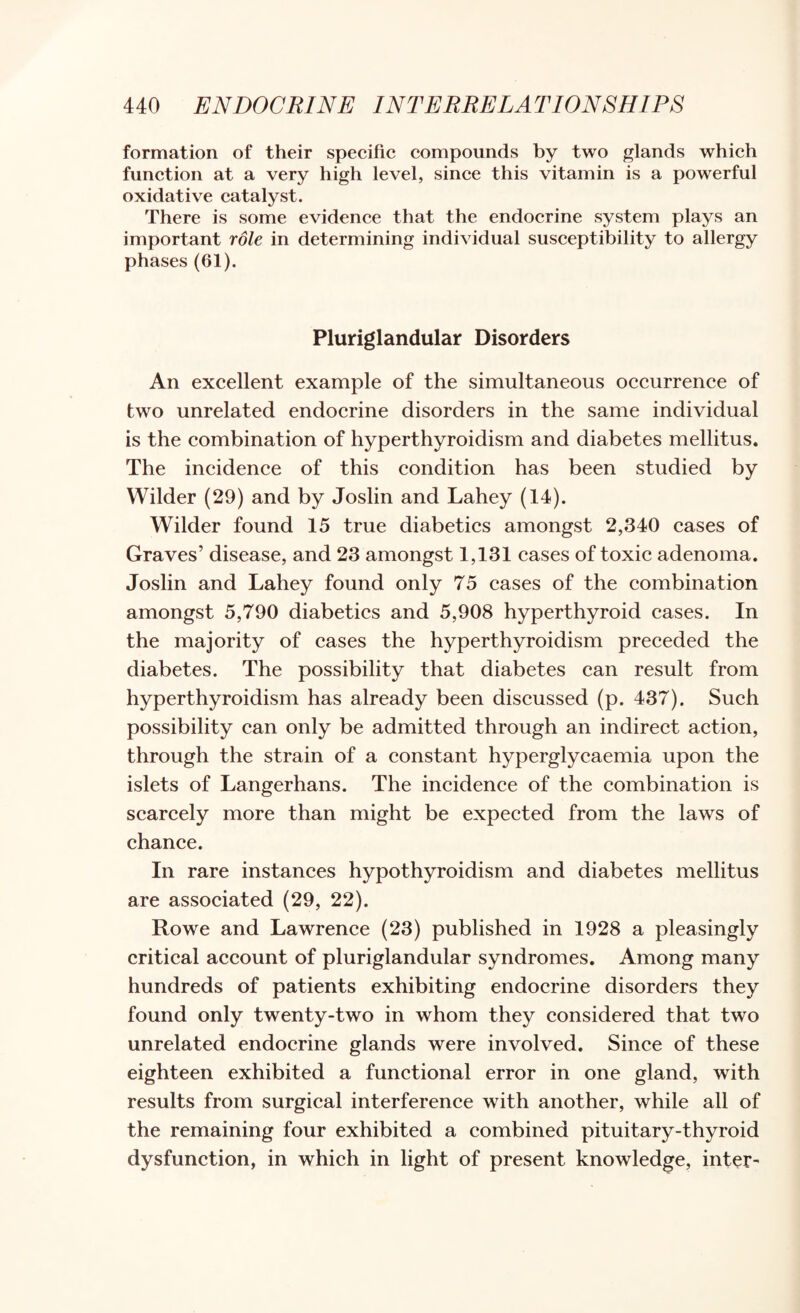 formation of their specific compounds by two glands which function at a very high level, since this vitamin is a powerful oxidative catalyst. There is some evidence that the endocrine system plays an important role in determining individual susceptibility to allergy phases (61). Pluriglandular Disorders An excellent example of the simultaneous occurrence of two unrelated endocrine disorders in the same individual is the combination of hyperthyroidism and diabetes mellitus. The incidence of this condition has been studied by Wilder (29) and by Joslin and Lahey (14). Wilder found 15 true diabetics amongst 2,340 cases of Graves’ disease, and 23 amongst 1,131 cases of toxic adenoma. Joslin and Lahey found only 75 cases of the combination amongst 5,790 diabetics and 5,908 hyperthyroid cases. In the majority of cases the hyperthyroidism preceded the diabetes. The possibility that diabetes can result from hyperthyroidism has already been discussed (p. 437), Such possibility can only be admitted through an indirect action, through the strain of a constant hyperglycaemia upon the islets of Langerhans. The incidence of the combination is scarcely more than might be expected from the laws of chance. In rare instances hypothyroidism and diabetes mellitus are associated (29, 22). Rowe and Lawrence (23) published in 1928 a pleasingly critical account of pluriglandular syndromes. Among many hundreds of patients exhibiting endocrine disorders they found only twenty-two in whom they considered that two unrelated endocrine glands were involved. Since of these eighteen exhibited a functional error in one gland, with results from surgical interference with another, while all of the remaining four exhibited a combined pituitary-thyroid dysfunction, in which in light of present knowledge, inter-