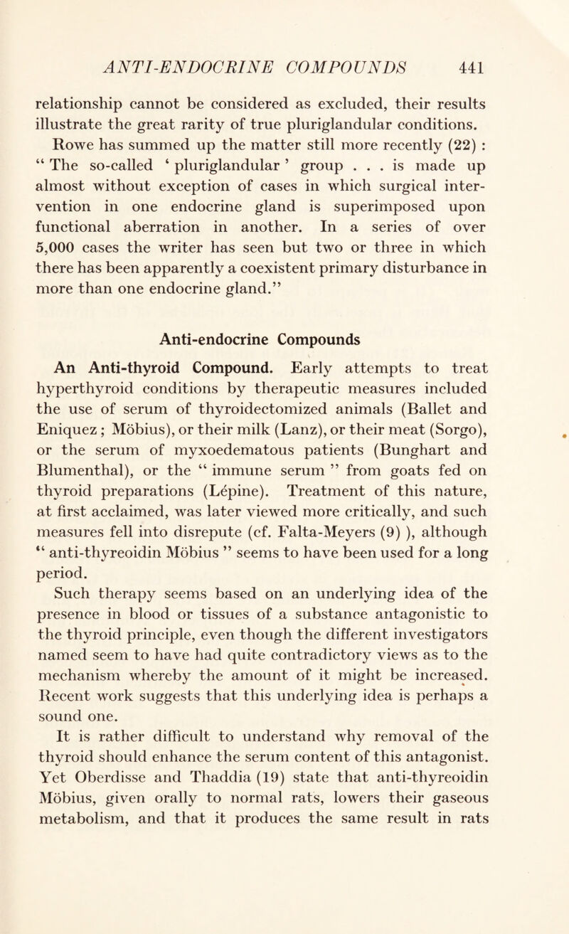 relationship cannot be considered as excluded, their results illustrate the great rarity of true pluriglandular conditions. Rowe has summed up the matter still more recently (22) : “ The so-called ‘ pluriglandular ’ group ... is made up almost without exception of cases in which surgical inter¬ vention in one endocrine gland is superimposed upon functional aberration in another. In a series of over 5,000 cases the writer has seen but two or three in which there has been apparently a coexistent primary disturbance in more than one endocrine gland.” Anti-endocrine Compounds An Anti-thyroid Compound. Early attempts to treat hyperthyroid conditions by therapeutic measures included the use of serum of thyroidectomized animals (Ballet and Eniquez ; Mobius), or their milk (Lanz), or their meat (Sorgo), or the serum of myxoedematous patients (Bunghart and Blumenthal), or the “ immune serum ” from goats fed on thyroid preparations (Lepine). Treatment of this nature, at first acclaimed, was later viewed more critically, and such measures fell into disrepute (cf. Falta-Meyers (9) ), although “ anti-thyreoidin Mobius ” seems to have been used for a long period. Such therapy seems based on an underlying idea of the presence in blood or tissues of a substance antagonistic to the thyroid principle, even though the different investigators named seem to have had quite contradictory views as to the mechanism whereby the amount of it might be increased. Recent work suggests that this underlying idea is perhaps a sound one. It is rather difficult to understand why removal of the thyroid should enhance the serum content of this antagonist. Yet Oberdisse and Thaddia (19) state that anti-thyreoidin Mobius, given orally to normal rats, lowers their gaseous metabolism, and that it produces the same result in rats