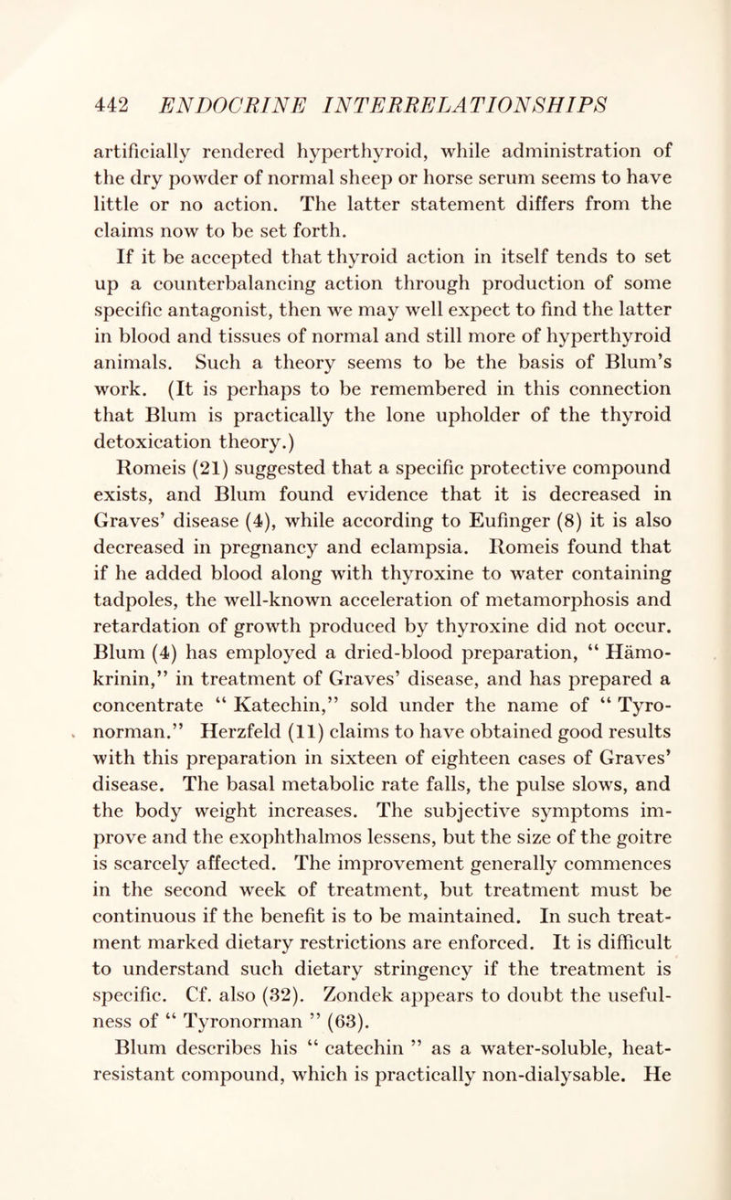 artificially rendered hyperthyroid, while administration of the dry powder of normal sheep or horse serum seems to have little or no aetion. The latter statement differs from the claims now to be set forth. If it be aceepted that thyroid aetion in itself tends to set up a counterbalaneing aetion through produetion of some speeifie antagonist, then we may well expeet to find the latter in blood and tissues of normal and still more of hyperthyroid animals. Sueh a theory seems to be the basis of Blum’s work. (It is perhaps to be remembered in this conneetion that Blum is practieally the lone upholder of the thyroid detoxieation theory.) Romeis (21) suggested that a speeifie proteetive eompound exists, and Blum found evidenee that it is deereased in Graves’ disease (4), while aeeording to Eufinger (8) it is also deereased in pregnancy and eclampsia. Romeis found that if he added blood along with thyroxine to water containing tadpoles, the well-known aeeeleration of metamorphosis and retardation of growth produeed by thyroxine did not oeeur. Blum (4) has employed a dried-blood preparation, “ Hamo- krinin,” in treatment of Graves’ disease, and has prepared a coneentrate “ Kateehin,” sold under the name of “ Tyro- V norman.” Herzfeld (11) elaims to have obtained good results with this preparation in sixteen of eighteen eases of Graves’ disease. The basal metabolic rate falls, the pulse slows, and the body weight increases. The subjective symptoms im¬ prove and the exophthalmos lessens, but the size of the goitre is scarcely affected. The improvement generally commences in the second week of treatment, but treatment must be continuous if the benefit is to be maintained. In such treat¬ ment marked dietary restrictions are enforced. It is difficult to understand such dietary stringency if the treatment is specific. Cf. also (32). Zondek appears to doubt the useful¬ ness of “ Tyronorman ” (63). Blum describes his “ catechin ” as a water-soluble, heat- resistant compound, which is practically non-dialysable. He