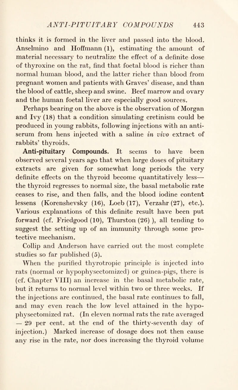 thinks it is formed in the liver and passed into the blood. Anselmino and Hoffmann (1), estimating the amount of material necessary to neutralize the effect of a definite dose of thyroxine on the rat, find that foetal blood is richer than normal human blood, and the latter richer than blood from pregnant women and patients with Graves’ disease, and than the blood of cattle, sheep and swine. Beef marrow and ovary and the human foetal liver are especially good sources. Perhaps bearing on the above is the observation of Morgan and Ivy (18) that a condition simulating cretinism could be produced in young rabbits, following injections with an anti¬ serum from hens injected with a saline in vivo extract of rabbits’ thyroids. Anti-pituitary Compounds. It seems to have been observed several years ago that when large doses of pituitary extracts are given for somewhat long periods the very definite effects on the thyroid become quantitatively less— the thyroid regresses to normal size, the basal metabolic rate ceases to rise, and then falls, and the blood iodine content lessens (Korenshevsky (16), Loeb (17), Verzahr (27), etc.). Various explanations of this definite result have been put forward (cf. Friedgood (10), Thurston (26) ), all tending to suggest the setting up of an immunity through some pro¬ tective mechanism. Collip and Anderson have carried out the most complete studies so far published (5). When the purified thyrotropic principle is injected into rats (normal or hypophysectomized) or guinea-pigs, there is (cf. Chapter VIII) an increase in the basal metabolic rate, but it returns to normal level within two or three weeks. If the injections are continued, the basal rate continues to fall, and may even reach the low level attained in the hypo¬ physectomized rat. (In eleven normal rats the rate averaged — 29 per cent, at the end of the thirty-seventh day of injection.) Marked increase of dosage does not then cause any rise in the rate, nor does increasing the thyroid volume