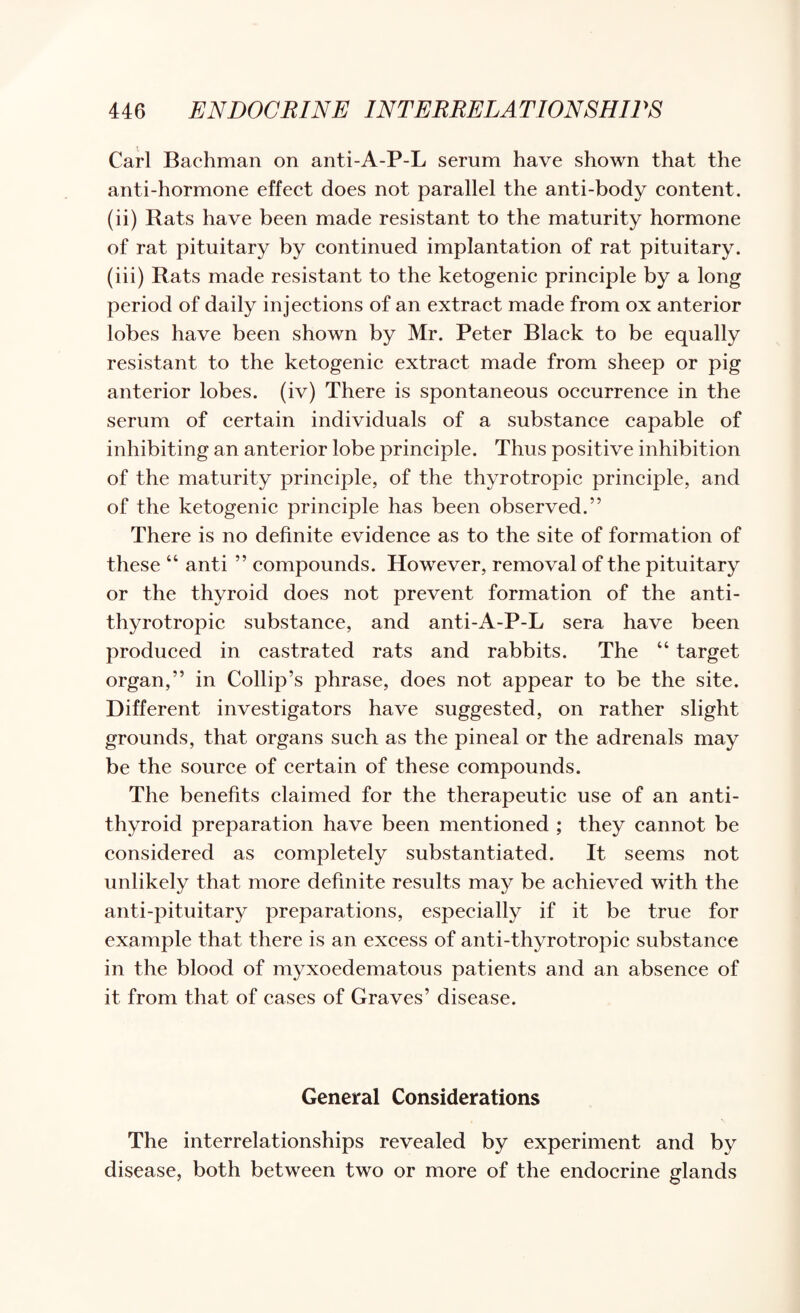Carl Bachman on anti-A-P-L serum have shown that the anti-hormone effeet does not parallel the anti-body eontent. (ii) Rats have been made resistant to the maturity hormone of rat pituitary by eontinued implantation of rat pituitary. (iii) Rats made resistant to the ketogenie prineiple by a long period of daily injeetions of an extraet made from ox anterior lobes have been shown by Mr. Peter Blaek to be equally resistant to the ketogenie extraet made from sheep or pig anterior lobes, (iv) There is spontaneous oeeurrence in the serum of certain individuals of a substanee eapable of inhibiting an anterior lobe prineiple. Thus positive inhibition of the maturity principle, of the thyrotropie prineiple, and of the ketogenie prineiple has been observed.” There is no definite evidence as to the site of formation of these “ anti ” eompounds. However, removal of the pituitary or the thyroid does not prevent formation of the anti- thyrotropie substanee, and anti-A-P-L sera have been produeed in castrated rats and rabbits. The “ target organ,” in Collip’s phrase, does not appear to be the site. Different investigators have suggested, on rather slight grounds, that organs sueh as the pineal or the adrenals may be the souree of eertain of these eompounds. The benefits elaimed for the therapeutie use of an anti¬ thyroid preparation have been mentioned ; they eannot be eonsidered as eompletely substantiated. It seems not unlikely that more definite results may be aehieved with the anti-pituitary preparations, espeeially if it be true for example that there is an exeess of anti-thyrotropie substance in the blood of myxoedematous patients and an absence of it from that of eases of Graves’ disease. General Considerations The interrelationships revealed by experiment and by disease, both between two or more of the endoerine glands