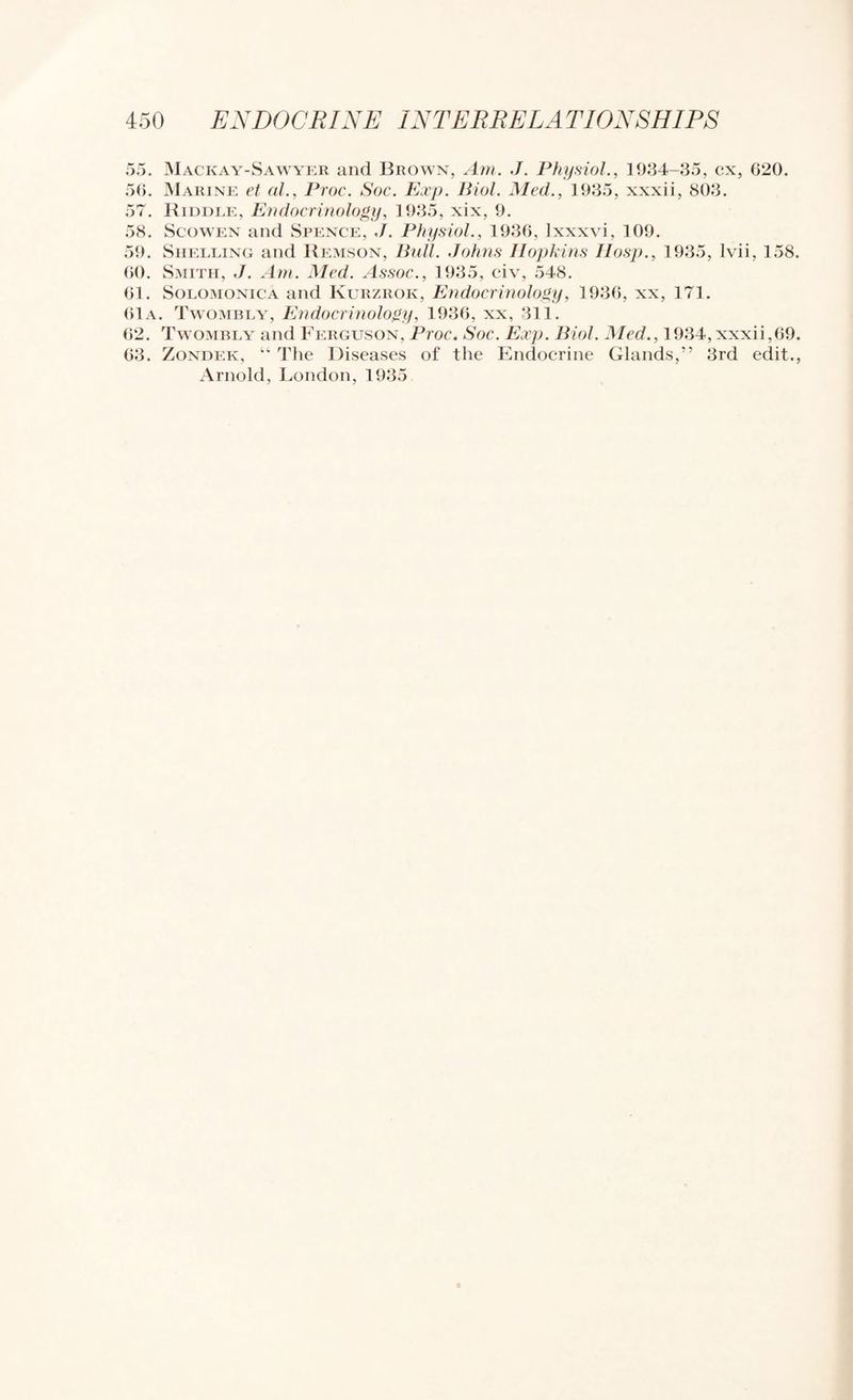 55. IMackay-Sawykr and Brown, Am. J. Physiol., 1934-35, cx, 620. 56. Marine et al., Proc. Soc. Exp. Biol. Med., 1935, xxxii, 803. 57. Kiddle, ENdocrinology, 1935, xix, 9. 58. ScowEN and Spence, ,/. Physiol., 1936, Ixxxvi, 109, 59. Shelling and Kemson, Bull. Johns Hopkins Ilosp., 1935, Ivii, 158. (JO. Smith, J. Am. Med. .Issoc., 1935, civ, 548. 61. SoLOMONiCA and Kurzrok, Endocrinology, 1936, xx, 171. 61a. Tw'Ombly, Endocrinology, 1936, xx, 311. 62. Twombly and Ferguson, Proc. Soc. Exp. Biol. Med., 1934, xxxii,69. 63. Zondek, “ Tiie Diseases of the Endocrine Glands,” 3rd edit., Arnold, London, 1935