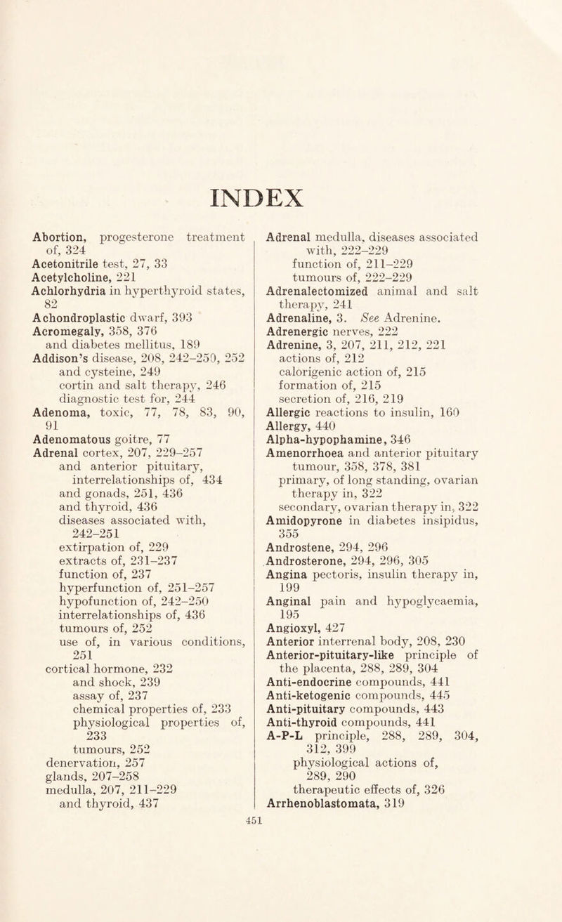 INDEX Abortion, progesterone treatment of, 324 Acetonitrile test, 27, 33 Acetylcholine, 221 Achlorhydria in hyperthyroid states, 82 Achondroplastic dwarf, 393 Acromegaly, 358, 376 and diabetes mellitus, 189 Addison’s disease, 208, 242-250, 252 and cysteine, 249 cortin and salt therapy, 246 diagnostic test for, 244 Adenoma, toxic, 77, 78, 83, 90, 91 Adenomatous goitre, 77 Adrenal cortex, 207, 229-257 and anterior pituitary, interrelationships of, 434 and gonads, 251, 436 and thyroid, 436 diseases associated with, 242-251 extirpation of, 229 extracts of, 231-237 function of, 237 hyperfunction of, 251-257 hypofunction of, 242-250 interrelationships of, 436 tumours of, 252 use of, in various conditions, 251 cortical hormone, 232 and shock, 239 assay of, 237 chemical properties of, 233 physiological properties of, 233 tumours, 252 denervation, 257 glands, 207-258 medulla, 207, 211-229 and thyroid, 437 Adrenal medulla, diseases associated with, 222-229 function of, 211-229 tumours of, 222-229 Adrenalectomized animal and salt therapy, 241 Adrenaline, 3. /See Adrenine. Adrenergic nerves, 222 Adrenine, 3, 207, 211, 212, 221 actions of, 212 calorigenic action of, 215 formation of, 215 secretion of, 216, 219 Allergic reactions to insulin, 160 Allergy, 440 Alpha-hypophamine, 346 I Amenorrhoea and anterior pituitary tumour, 358, 378, 381 primary, of long standing, ovarian therapy in, 322 secondary, ovarian therapy in, 322 Amidopyrone in diabetes insipidus, 355 Androstene, 294, 296 Androsterone, 294, 296, 305 I Angina pectoris, insulin therapy in, I 199 Anginal pain and hypoglycaemia, 195 Angioxyl, 427 Anterior interrenal body, 208, 230 Anterior-pituitary-like principle of the placenta, 288, 289, 304 Anti-endocrine compounds, 441 Anti-ketogenic compounds, 445 Anti-pituitary compounds, 443 Anti-thyroid compounds, 441 A-P-L principle, 288, 289, 304, 312, 399 physiological actions of, 289, 290 therapeutic effects of, 326 Arrhenoblastomata, 319