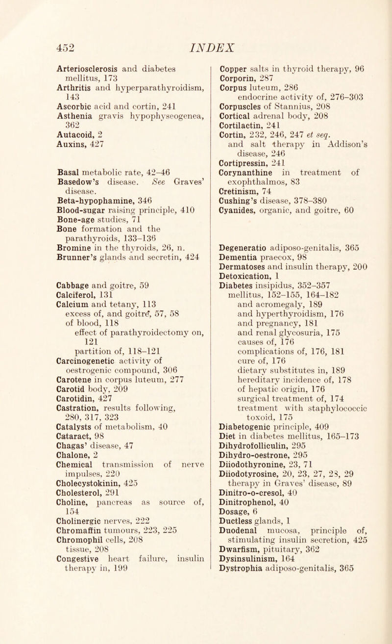 Arteriosclerosis and diabetes mellitus, 173 Arthritis and hyperparathyroidism, 143 Ascorbic acid and cortin, 241 Asthenia gravis hypophyseogenea, 362 Autacoid, 2 Auxins, 427 Basal metabolic rate, 42-46 Basedow’s disease. See Graves’ disease. Beta-hypophamine, 346 Blood-sugar raising principle, 410 Bone-age studies, 71 Bone formation and the parathyroids, 133-136 Bromine in the th3n-oids, 26, n. Brunner’s glands and secretin, 424 Cabbage and goitre, 59 Calciferol, 131 Calcium and tetany, 113 excess of, and goitre*, 57, 58 of blood, 118 effect of parathyroidectomy on, 121 partition of, 118-121 Carcinogenetic activity of oestrogenic compound, 306 Carotene in corpus luteum, 277 Carotid body, 209 Carotidin, 427 Castration, results following, 280, 317, 323 Catalysts of metabolism, 40 Cataract, 98 Chagas’ disease, 47 Chalone, 2 Chemical transmission of nerve impulses, 220 Cholecystokinin, 425 Cholesterol, 291 Choline, pancreas as source of, 154 Cholinergic nerves, 222 Chromaffin tumours, 223, 225 Chromophil cells, 208 tissue, 208 Congestive heart failure, insulin therapy in, 199 Copper salts in thyroid therapy, 96 Corporin, 287 Corpus luteum, 286 endocrine activity of, 276-303 Corpuscles of Stannius, 208 Cortical adrenal bodj^, 208 Cortilactin, 241 Cortin, 232, 246, 247 et seq. and salt therapy in Addison’s disease, 246 Cortipressin, 241 Corynanthine in treatment of exophthalmos, 83 Cretinism, 74 Cushing’s disease, 378-380 Cyanides, organic, and goitre, 60 Degeneratio adiposo-genitalis, 365 Dementia praecox, 98 Dermatoses and insulin therapy, 200 Detoxication, 1 Diabetes insipidus, 352-357 mellitus, 152-155, 164-182 and acromegaly, 189 and hyperthyroidism, 176 and pregnancy, 181 and renal glycosuria, 175 causes of, 176 complications of, 176, 181 cure of, 176 dietary substitutes in, 189 hereditary incidence of, 178 of hepatic origin, 176 surgical treatment of, 174 treatment with staphylococcic toxoid, 175 Diabetogenic principle, 409 Diet in diabetes mellitus, 165-173 Dihydrofolliculin, 295 Dihydro-oestrone, 295 Diiodothyronine, 23, 71 Diiodotyrosine, 20, 23, 27, 23, 29 therapy in Graves’ disease, 89 Dinitro-o-cresol, 40 Dinitrophenol, 40 Dosage, 6 Ductless glands, 1 Duodenal mucosa, principle of, stimulating insulin secretion, 425 Dwarfism, pituitary, 362 Dysinsulinism, 164 Dystrophia adiposo-genitalis, 365