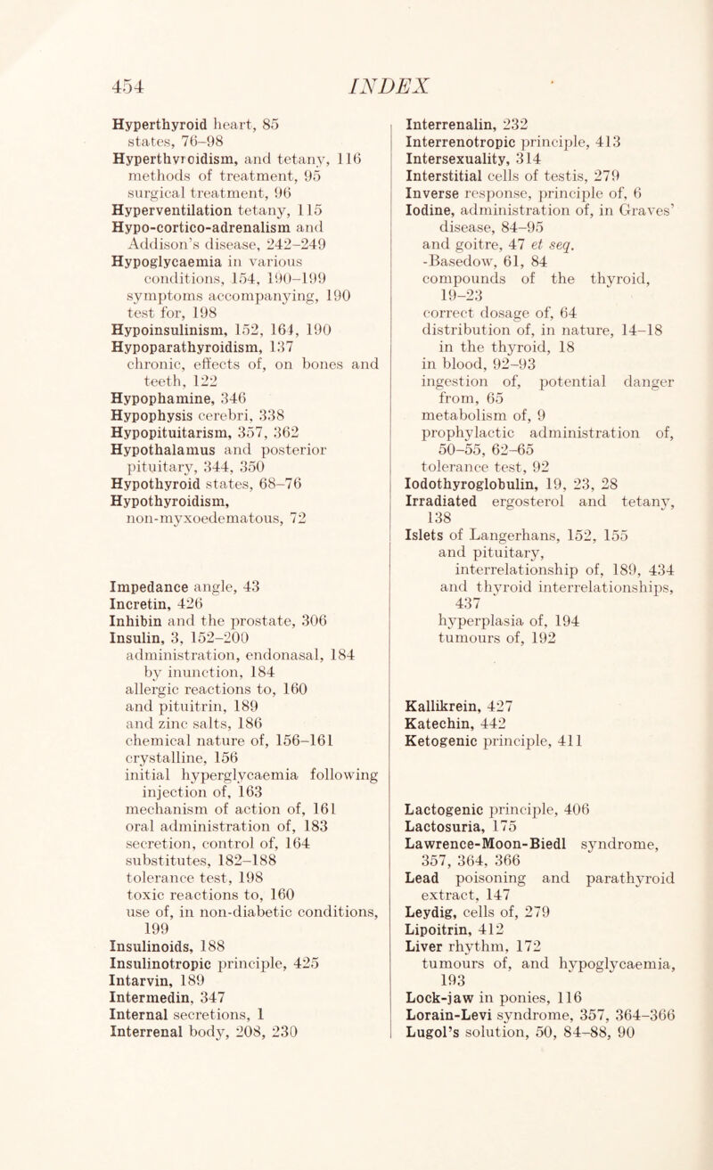 Hyperthyroid heart, 85 states, 76-98 Hyperthyroidism, and tetany, 116 methods of treatment, 95 surgical treatment, 96 Hyperventilation tetany, 115 Hypo-cortico-adrenalism and Addison’s disease, 242-249 Hypoglycaemia in various conditions, 154, 190-199 symptoms accompanying, 190 test for, 198 Hypoinsulinism, 152, 164, 190 Hypoparathyroidism, 137 chronic, effects of, on bones and teeth, 122 Hypophamine, 346 Hypophysis cerebri, 338 Hypopituitarism, 357, 362 Hypothalamus and posterior pituitary, 344, 350 Hypothyroid states, 68-76 Hypothyroidism, non-myxoedematous, 72 Impedance angle, 43 Incretin, 426 Inhibin and the prostate, 306 Insulin, 3, 152-200 administration, eiidonasal, 184 by inunction, 184 allergic reactions to, 160 and pituitrin, 189 and zinc salts, 186 chemical nature of, 156-161 crystalline, 156 initial hyperglycaemia following injection of, 163 mechanism of action of, 161 oral administration of, 183 secretion, control of, 164 substitutes, 182-188 tolerance test, 198 toxic reactions to, 160 use of, in non-diabetic conditions, 199 Insulinoids, 188 Insulinotropic principle, 425 Intarvin, 189 Intermedin, 347 Internal secretions, 1 Interrenal body, 208, 230 Interrenalin, 232 Interrenotropic principle, 413 Intersexuality, 314 Interstitial cells of testis, 279 Inverse response, principle of, 6 Iodine, administration of, in Graves’ disease, 84-95 and goitre, 47 et seq. -Basedow, 61, 84 compounds of the thyroid, 19-23 correct dosage of, 64 distribution of, in nature, 14-18 in the thyroid, 18 in blood, 92-93 ingestion of, imtential danger from, 65 metabolism of, 9 prophylactic administration of, 50-55, 62-65 tolerance test, 92 lodothyroglobulin, 19, 23, 28 Irradiated ergosterol and tetany, 138 Islets of Langerhans, 152, 155 and pituitary, interrelationship of, 189, 434 and thyroid interrelationships, 437 hyperplasia of, 194 tumours of, 192 Kallikrein, 427 Katechin, 442 Ketogenic j)rinciple, 411 Lactogenic principle, 406 Lactosuria, 175 Lawrence-Moon-Biedl syndrome, 357, 364, 366 Lead poisoning and parathyroid extract, 147 Leydig, cells of, 279 Lipoitrin, 412 Liver rhythm, 172 tumours of, and hypoglycaemia, 193 Lock-jaw in ponies, 116 Lorain-Levi syndrome, 357, 364-366 Lugol’s solution, 50, 84-88, 90