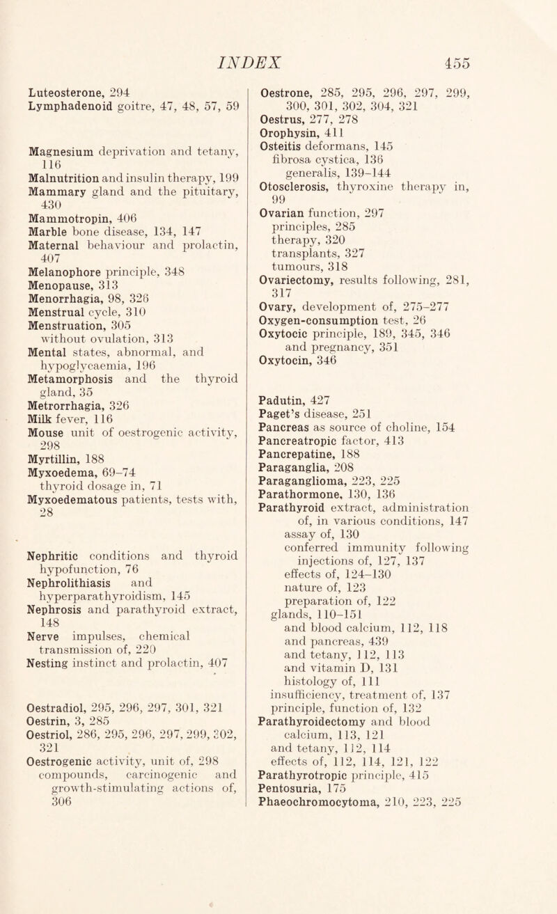 Luteosterone, 294 Lymphadenoid goitre, 47, 48, 57, 59 Magnesium deprivation and tetany, 116 Malnutrition and insulin therapy, 199 Mammary gland and the pituitary, 430 Mammotropin, 406 Marble bone disease, 134, 147 Maternal behaviour and prolactin, 407 Melanophore principle, 348 Menopause, 313 Menorrhagia, 98, 326 Menstrual cycle, 310 Menstruation, 305 without ovulation, 313 Mental states, abnormal, and hypoglycaemia, 196 Metamorphosis and the thyroid gland, 35 Metrorrhagia, 326 Milk fever, 116 Mouse unit of oestrogenic activity, 298 Myrtillin, 188 Myxoedema, 69-74 thyroid dosage in, 71 Myxoedematous patients, tests with, 28 Nephritic conditions and thyroid hypofunction, 76 Nephrolithiasis and hyperparathyroidism, 145 Nephrosis and parathyroid extract, 148 Nerve impulses, chemical transmission of, 220 Nesting instinct and prolactin, 407 Oestradiol, 295, 296, 297, 301, 321 Oestrin, 3, 285 Oestriol, 286, 295, 296, 297, 299, 302, 321 Oestrogenic activity, unit of, 298 compounds, carcinogenic and growth-stimulating actions of, 306 Oestrone, 285, 295, 296, 297, 299, 300, 301, 302, 304, 321 Oestrus, 277, 278 Orophysin, 411 Osteitis deformans, 145 fibrosa cystica, 136 generalis, 139-144 Otosclerosis, thyroxine therapy in, 99 Ovarian function, 297 principles, 285 therapy, 320 transplants, 327 tumours, 318 Ovariectomy, results following, 281, 317 Ovary, development of, 275-277 Oxygen-consumption test, 26 Oxytocic principle, 189, 345, 346 and pregnancy, 351 Oxytocin, 346 Padutin, 427 Paget’s disease, 251 Pancreas as source of choline, 154 Pancreatropic factor, 413 Pancrepatine, 188 Paraganglia, 208 Paraganglioma, 223, 225 Parathormone, 130, 136 Parathyroid extract, administration of, in various conditions, 147 assay of, 130 conferred immunity following injections of, 127, 137 effects of, 124-130 nature of, 123 preparation of, 122 glands, 110-151 and blood calcium, 112, 118 and pancreas, 439 and tetany, 112, 113 and vitamin D, 131 histology of. 111 insufficiency, treatment of, 137 principle, function of, 132 Parathyroidectomy and blood calcium, 113, 121 and tetany, 112, 114 effects of, 112, 114, 121, 122 Parathyrotropic principle, 415 Pentosuria, 175 Phaeochromocytoma, 210, 223, 225