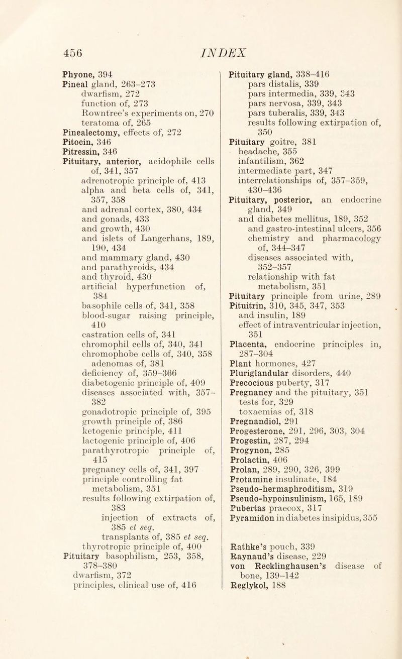 Phyone, 394 Pineal gland, 263-273 dwarfism, 272 function of, 273 Kowntree’s experiments on, 270 teratoma of, 265 Pinealectomy, effects of, 272 Pitocin, 346 Pitressin, 346 Pituitary, anterior, acidophile cells of, 341, 357 adrenotropic principle of, 413 alpha and beta cells of, 341, 357, 358 and adrenal cortex, 380, 434 and gonads, 433 and growth, 430 and islets of Langerhans, 189, 190, 434 and mammary gland, 430 and parathyroids, 434 and thyroid, 430 artificial hyperfunction of, 384 basophile cells of, 341, 358 blood-sugar raising principle, 410 castration cells of, 341 chromophil cells of, 340, 341 chromophobe cells of, 340, 358 adenomas of, 381 deficiency of, 359-366 diabetogenic principle of, 409 diseases associated Avith, 357- 382 gonadotropic principle of, 395 growth principle of, 386 ketogenic principle, 411 lactogenic principle of, 406 parathyrotropic principle of, 415 pregnancy cells of, 341, 397 principle controlling fat metabolism, 351 results folloAving extirpation of, 383 injection of extracts of, 385 et seq. transplants of, 385 et seq. thyrotropic principle of, 400 Pituitary basophilism, 253, 358, 378-380 dwarfism, 372 principles, clinical use of, 416 Pituitary gland, 338-416 pars distalis, 339 pars intermedia, 339, 343 pars nervosa, 339, 343 pars tuberalis, 339, 343 results following extirpation of, 350 Pituitary goitre, 381 headache, 355 infantilism, 362 intermediate part, 347 interrelationships of, 357-359, 430-436 Pituitary, posterior, an endocrine gland, 349 and diabetes mellitus, 189, 352 and gastro-intestinal ulcers, 356 chemistry and pharmacology of, 344-347 diseases associated wdth, 352-357 relationship with fat metabolism, 351 Pituitary principle from urine, 289 Pituitrin, 310, 345, 347, 353 and insulin, 189 effect of intraventricular injection, 351 Placenta, endocrine principles in, 287-304 Plant hormones, 427 Pluriglandular disorders, 440 Precocious puberty, 317 Pregnancy and the pituitary, 351 tests for, 329 toxaemias of, 318 Pregnandiol, 291 Progesterone, 291, 296, 303, 304 Progestin, 287, 294 Progynon, 285 Prolactin, 406 Prolan, 289, 290, 326, 399 Protamine insulinate, 184 Pseudo-hermaphroditism, 319 Pseudo-hypoinsulinism, 165, 189 Pubertas praecox, 317 Pyramidon in diabetes insipidus, 355 Rathke’s pouch, 339 Raynaud’s disease, 229 von Recklinghausen’s disease of bone, 139-142 Reglykol, 188
