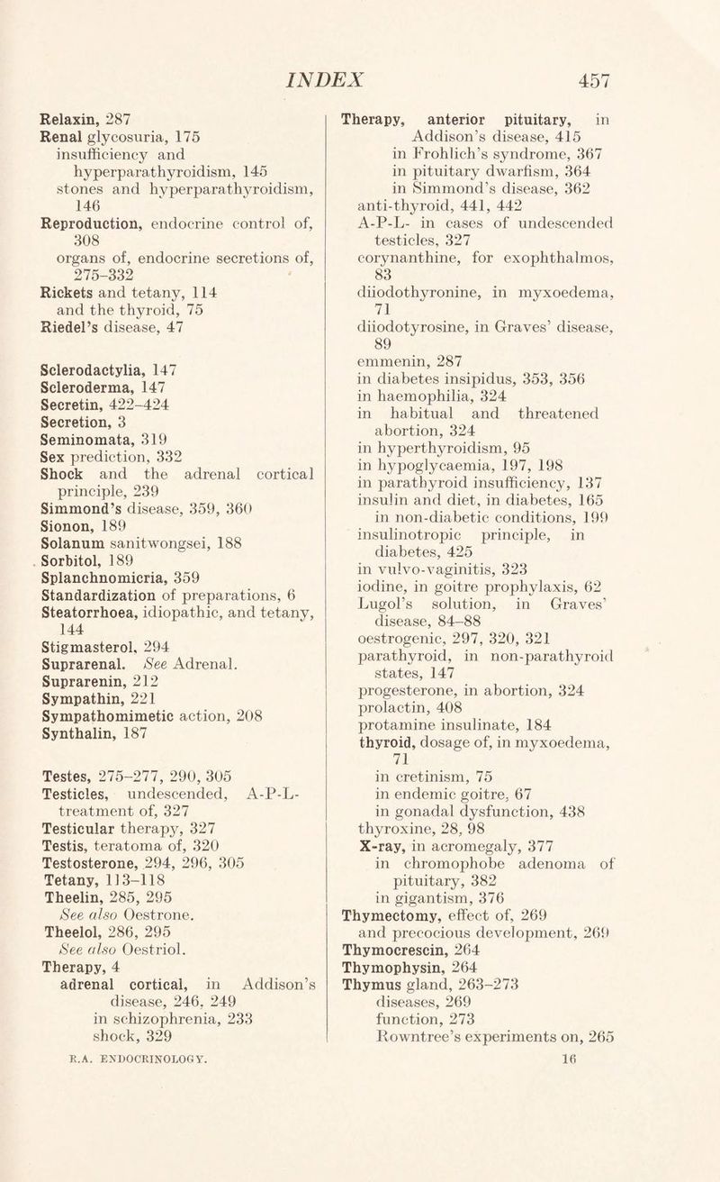 Relaxin, 287 Renal glycosuria, 175 insufficiency and hyperparathyroidism, 145 stones and hyperparathyroidism, 146 Reproduction, endocrine control of, 308 organs of, endocrine secretions of, 275-332 Rickets and tetany, 114 and the thyroid, 75 Riedel’s disease, 47 Sclerodactylia, 147 Scleroderma, 147 Secretin, 422-424 Secretion, 3 Seminomata, 319 Sex prediction, 332 Shock and the adrenal cortical principle, 239 Simmond’s disease, 359, 360 Sionon, 189 Solanum sanitwongsei, 188 . Sorbitol, 189 Splanchnomicria, 359 Standardization of preparations, 6 Steatorrhoea, idiopathic, and tetany, 144 Stigmasterol, 294 Suprarenal. See Adrenal. Suprarenin, 212 Sympathin, 221 Sympathomimetic action, 208 Synthalin, 187 Testes, 275-277, 290, 305 Testicles, undescended, A-P-L- treatment of, 327 Testicular therapy, 327 Testis, teratoma of, 320 Testosterone, 294, 296, 305 Tetany, 113-118 Theelin, 285, 295 See also Oestrone. Theelol, 286, 295 See also Oestriol. Therapy, 4 adrenal cortical, in Addison’s disease, 246, 249 in schizophrenia, 233 shock, 329 Therapy, anterior pituitary, in Addison’s disease, 415 in Frohlich’s syndrome, 367 in pituitary dwarfism, 364 in Simmond’s disease, 362 anti-thyroid, 441, 442 A-P-L- in cases of undescended testicles, 327 corynanthine, for exophthalmos, 83 diiodothyronine, in myxoedema, 71 diiodotyrosine, in Graves’ disease, 89 emmenin, 287 in diabetes insipidus, 353, 356 in haemophilia, 324 in habitual and threatened abortion, 324 in hyperthyroidism, 95 in hypoglycaemia, 197, 198 in parathyroid insufficiency, 137 insulin and diet, in diabetes, 165 in non-diabetic conditions, 199 insulinotropic principle, in diabetes, 425 in vulvo-vaginitis, 323 iodine, in goitre prophylaxis, 62 Lugol’s solution, in Graves’ disease, 84-88 oestrogenic, 297, 320, 321 parathyroid, in non-parathyroid states, 147 progesterone, in abortion, 324 prolactin, 408 protamine insulinate, 184 thyroid, dosage of, in myxoedema, 71 in cretinism, 75 in endemic goitre, 67 in gonadal dysfunction, 438 thyroxine, 28, 98 X-ray, in acromegaly, 377 in chromophobe adenoma of pituitary, 382 in gigantism, 376 Thymectomy, effect of, 269 and precocious development, 26f) Thymocrescin, 264 Thymophysin, 264 Thymus gland, 263-273 diseases, 269 function, 273 Rowntree’s experiments on, 265 16 R.A. EXUOCRINOLOGY.