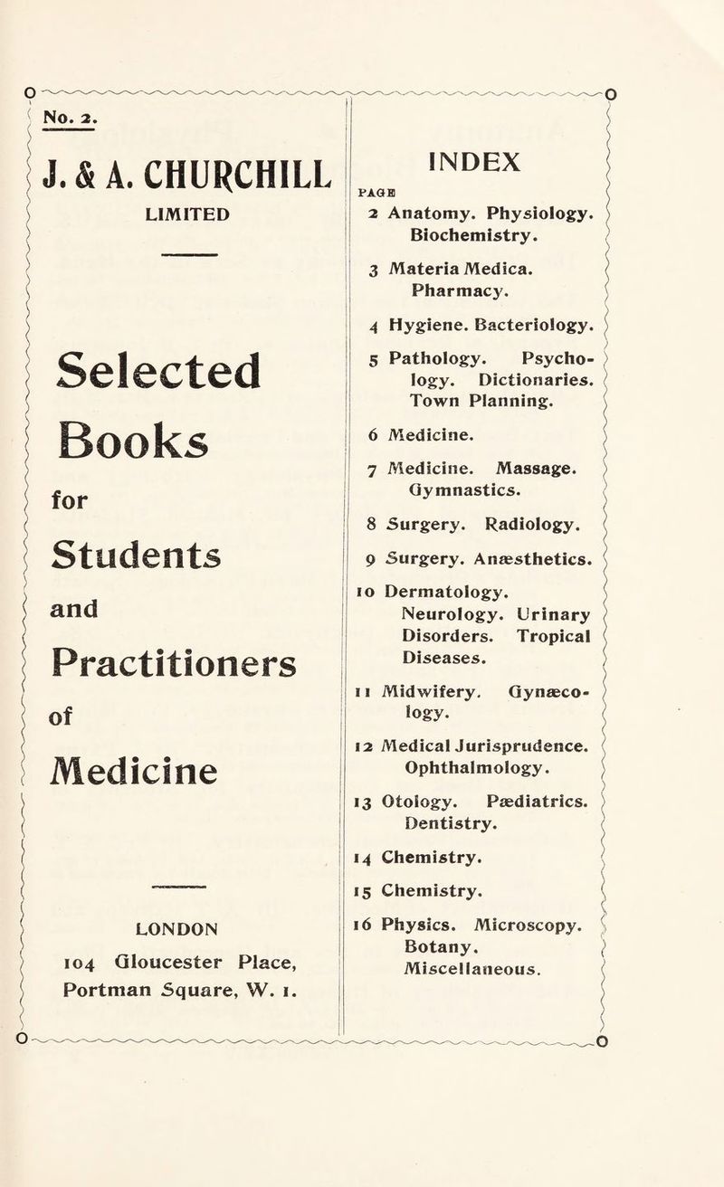 No, 2. J.&A. CHURCHILL LIMITED Selected Books for Students and Practitioners of Medicine LONDON 104 Gloucester Place, Portman Square, W. i. o INDEX PAGE) 2 Anatomy. Physiology. Biochemistry. 3 Materia Medica. Pharmacy. 4 Hygiene. Bacteriology. 5 Pathology. Psycho¬ logy. Dictionaries. Town Planning. 6 Medicine. 7 Medicine. Massage. Gymnastics. 8 Surgery. Radiology. 9 Surgery. Anaesthetics, 10 Dermatology. Neurology. Urinary Disorders. Tropical Diseases. 11 Midwifery. Gynaeco¬ logy. 12 MedicalJurisprudence. Ophthalmology. 13 Otology. Paediatrics. Dentistry. 14 Chemistry. 15 Chemistry. 16 Physics. Microscopy. Botany. Miscellaneous. ')