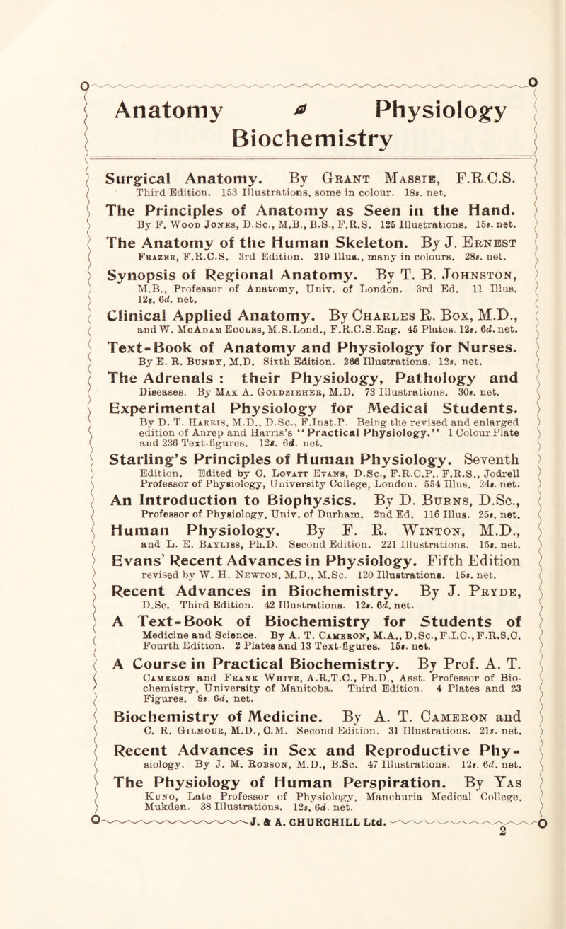 Anatomy ^ Physiolog’y Biochemistry Surgical Anatomy. By Gtrant Massie, F.RC.S, Third Edition. 153 Illustrations, some in colour. 18*. net. The Principles of Anatomy as Seen in the Hand. By F. Wood Jones, D.Sc., M.B., B.S., F.R.S. 125 Illustrations. 15«. net. The Anatomy of the Human Skeleton. By J. Ernest Fbazer, F.R.C.S. 3rd Edition. 219 Illua., many in colours. 28*. net. Synopsis of Regional Anatomy. By T. B. Johnston, M.B., Professor of Anatomy, Univ. of London. 3rd Ed. 11 Ulus. 12*. 6d. net. Clinical Applied Anatomy. By Charles E. Box, M.D., andW. MoAdam Eoolbs, M.S.Lond., F.R.C.S.Eng. 46 Plates 12*. 6d.net. Text-Book of Anatomy and Physiology for Nurses. By E. R. Bundx, M.D. Sixth Edition. 286 Illustrations. 12*. net. The Adrenals : their Physiology, Pathology and Diseases. By Max A. Goldziehes, M.D. 73 Illustrations. 30*. net. Experimental Physiology for Medical Students. By D. T. Harris, M.D., D.Sc., F.Inst.P. Being the revised and enlarged edition of Anrep and Harris’s “ Practical Physiology.” I Colour Plate and 236 Text-figures. 12*. 6d. net. Starling’s Principles of Human Physiology. Seventh Edition. Edited by C. Lovatt Evans, D.Sc., F.R.C.P., F.R.S., Jodrell Professor of Physiology, University College, London. 554 Illus. 24*. net. An Introduction to Biophysics. By D. Burns, D.Sc., Professor of Physiology, Univ. of Durham. 2nd Ed. 116 Illus. 25*. net. Human Physiology. By F. E. Winton, M.D., and L. E. Bayliss, Ph.D. Second Edition. 221 Illustrations. 15*. net. Evans’ Recent Advances in Physiology. Fifth Edition revised by W. H. Newton, M.D., M.Sc. 120 Illustrations. 15*. net. Recent Advances in Biochemistry. By J. Pryde, D.Sc. Third Edition. 42 Illustrations. 12*. 6d. net. A Text-Book of Biochemistry for Students of Medicine and Science. By A. T. Cameron, M.A., D.Sc., F.I.C., F.R.S.C. Fourth Edition. 2 Plates and 13 Text-figures. 16*. net. A Course in Practical Biochemistry. By Prof. A. T. Cameron and Frank White, A.R.T.C., Ph.D., Asst. Professor of Bio¬ chemistry, University of Manitoba. Third Edition. 4 Plates and 23 Figures. 8*. Qd. net. Biochemistry of Medicine. By A. T. Cameron and C. R. Gilmour, M.D., O.M. Second Edition. 31 Illustrations. 21s.net. Recent Advances in Sex and Reproductive Phy¬ siology. By J. M. Robson, M.D., B.Sc. 47 Illustrations. 12*. 6d. net. The Physiology of Human Perspiration. By Yas Kuno, Late Professor of Physiology, Manchuria Medical College, Mukden. 38 Illustrations. 12*. 6d. net. J. ft A. CHURCHILL Ltd. 2 \ O