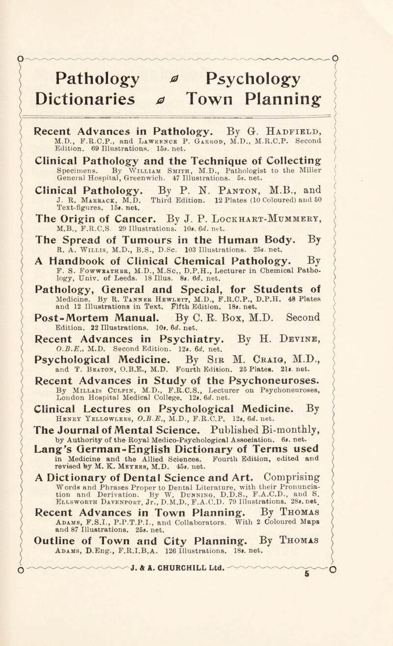 Dictionaries 0 Town Planning Recent Advances in Patholog^y. By Gr. Hadfibld, M.D., P.R.C.P., and Lawkkncb P. Garrod, M.D., M.R.C.P. Second Edition. 69 Illustrations. 15s. net. Clinical Pathology and the Technique of Collecting Specimens. By William Smith, M.D., Pathologist to the Miller General Hospital, Greenwich. 47 Illustrations, os. net. Clinical Pathology. By P. N. Panton, M.B., and J. R. Makback, M.D. Third Edition. 12 Plates (10 Coloured) and 50 Text-figures. 15*. net. The Origin of Cancer. By J. P. Lockhart-Mummery, M.B., F.R.C.S. 29 Illustrations. 10s. 6rf. net. The Spread of Tumours in the Human Body. By R. A. Willis, M.D., B.S., D.Sc. 103 Illustrations. 25s. net. A Handbook of Clinical Chemical Pathology. By F. S. Fowweathbe, M.D., M.Sc., D.P.H., Lecturer in Chemical Patho¬ logy, Univ. of Leeds. 18 Ulus. 8s. Qd. net. Pathology, General and Special, for Students of Medicine. By R. Tanner Hewlett, M.D., F.R.C.P., D.P.H. 48 Plates and 12 Illustrations in Text. Fifth Edition. 18s. net. Post-Mortem Manual. By C. B. Box, M.D. Second Edition. 22 Illustrations. 10s. 6rf. net. Recent Advances in Psychiatry. By H. Devine, O.B.E., M.D. Second Edition. 12s. 6d. net. Psychological Medicine. By Sir M. Craig, M.D., and T. Beaton, O.B.E., M.D. Fourth Edition. 25 Plates. 21s.net. Recent Advances in Study of the Psychoneuroses. By Millais Chlpin, M.D., F.R.C.S., Lecturer on Psychoneuroses, London Hospital Medical College. i2s. 6d. net. Clinical Lectures on Psychological Medicine. By Henry Yellowlees, O.B.E., M.D., F.R.C.P. 12s. 6rf. net. The Journal of Mental Science. Published Bi-monthly, by Authority of the Royal Medico-Psychological Association. Gs. net. Langes German-English Dictionary of Terms used in Medicine and the Allied Sciences. Fourth Edition, edited and revised by M. K. Meters, M.D. 45s. net. A Dictionary of Dental Science and Art. Comprising Words and Phrases Proper to Dental Literature, with their Pronuncia¬ tion and Derivation. By W. Dunning, D.D.S., F.A.C.D., and S. Ellsworth Davenport, Jr., D.M.D., F.A.C.D. 79 Illustrations. 28s.net, Recent Advances in Town Planning. By Thomas Adams, F.S.I., P.P.T.P.I., and Collaborators. With 2 Coloured Maps and 87 Illustrations. 26s. net. Outline of Town and City Planning. By Thomas Adams, D.Eng., F.R.I.B.A. 126 Illustrations. 18s.net.