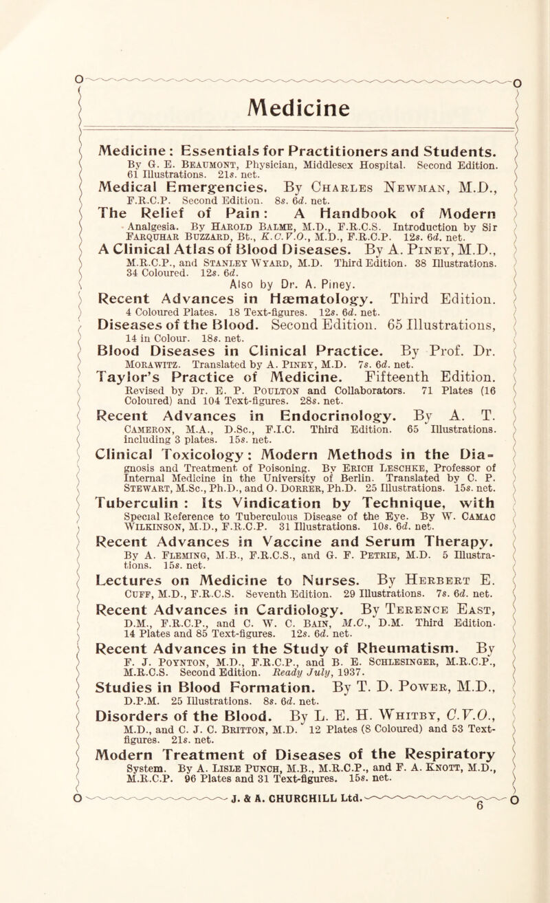 ( o Medicine Medicine : Essentials for Practitioners and Students. By G. E. Beaumont, Physician, Middlesex Hospital. Second Edition. 61 Illustrations. 21s. net. Medical Emerg’encies. By Charles Newman, M.D., P.R.C.P. Second Edition. 8s. 6^^. net. The Relief of Pain: A Handbook of Modern Analgesia. By Hakold Balme, M.D., F.R.C.S. Introduction by Sir Farquhar Buzzard, Bt., K.C.V.O., M.D., F.R.C.P. 12s. 6d. net. A Clinical Atlas of Blood Diseases. By A. Piney, M.D., M.R.C.P., and Stanley Wyard, M.D. Third Edition. 38 Illustrations. 34 Coloured. 12s. 6d. Also by Dr. A. Piney. Recent Advances in Haematology. Third Edition. 4 Coloured Plates. 18 Text-figures. 12s. M. net. Diseases of the Blood. Second Edition. 65 Illustrations, 14 in Colour. 18s. net. Blood Diseases in Clinical Practice. By Prof. Dr. Morawitz. Translated by A. Piney, M.D. 7s. 6d. net. Taylor’s Practice of Medicine. Fifteenth Edition. Revised by Dr. E. P. POULTON and Collaborators. 71 Plates (16 Coloured) and 104 Text-figures. 28s. net. Recent Advances in Endocrinology. By A. T. Cameron, M.A., D.Sc., F.I.C. Third Edition. 65 Illustrations, including 3 plates. 15s. net. Clinical Toxicology: Modern Methods in the Dia¬ gnosis and Treatment of Poisoning. By Erich Leschke, Professor of Internal Medicine in the University of Berlin. Translated by C. P. Stewart, M.Sc., Ph.D., and O. Dorrer, Ph.D. 25 Illustrations. 15s. net. Tuberculin : Its Vindication by Technique, with Special Reference to Tuberculous Disease of the Eye. By W. Camao Wilkinson, M.D., F.R.C.P. 31 Illustrations. 10s. 6d. net. Recent Advances in Vaccine and Serum Therapy. By A. Fleming, M.B., F.R.C.S., and G. F. Petrie, M.D. 5 Illustra¬ tions. 15s. net. Lectures on Medicine to Nurses. By Herbert E. Cuff, M.D., F.R.C.S. Seventh Edition. 29 Illustrations. 7s. M. net. Recent Advances in Cardiology. By Terence East, D.M., F.R.C.P., and C. W. C. Bain, M.C., D.M. Third Edition. 14 Plates and 85 Text-figures. 12s. 6d. net. Recent Advances in the Study of Rheumatism. By F. J. Poynton, M.D., F.R.C.P., and B. E. Schlesinger, M.R.C.P., M.R.C.S. Second Edition. Ready July, . Studies in Blood Formation. By T. D. Power, M.D., D.P.M. 25 Illustrations. 8s. 6cZ. net. Disorders of the Blood. By L. E. H. Whitby, C.F.O., M.D., and C. J. C. Britton, M.D. 12 Plates (8 Coloured) and 53 Text- figures. 21s. net. Modern Treatment of Diseases of the Respiratory System. By A. Lisle Punch, M.B., M.R.C.P., and F. A. Knott, M.D., M.R.C.P. 96 Plates and 31 Text-figures. 15s. net. ) - J. & A. CHURCHILL Ltd. ) O
