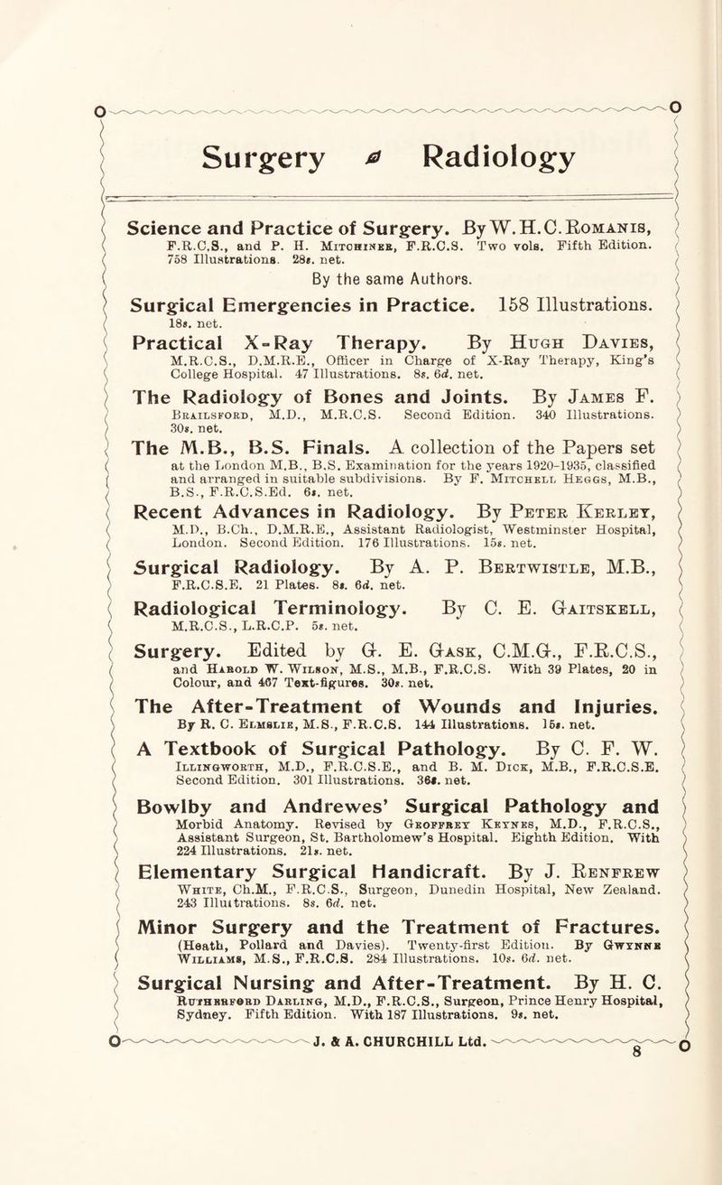 Surgery ^ Radiology N / \ i \ ( ( ( < \ ( ( ( ( Science and Practice of Surgery. By W.H.C.Komanis, F.R.O.S., and P. H. Mitohineb, F.R.C.S. Two vols. Fifth Edition. 758 Illustrations. 28*. net. By the same Authors. Surgical Emergencies in Practice. 168 Illustrations. 18«. net. Practical X-Ray Therapy. By Hugh Davies, M.R.C.S., D.M.R.E., Officer in Charge of X-Ray Therapy, King’s College Hospital. 47 Illustrations. 8s. 6d. net. The Radiology of Bones and Joints. By James F. Brailsford, M.D., M.R.C.S. Second Edition. 340 Illustrations. 30*. net. The M.B., B.S. Finals. A collection of the Papers set at the London M.B., B.S. Examination for the years 1920-1935, classified and arranged in suitable subdivisions. By F. Mitchell Heggs, M.B., B.S., F.R.C.S.Ed. 6*. net. Recent Advances in Radiology. By Peter Kerlet, M.D,, B.Ch., D.M.R.E., Assistant Radiologist, Westminster Hospital, London. Second Edition. 176 Illustrations. 15s.net. Surgical Radiology. By A. P. Bertwistle, M.B., F.R.C.S.E. 21 Plates. 8*. 6d. net. Radiological Terminology. By C. E. Gaitskell, M.R.C.S., L.R.C.P. 5*. net. Surgery. Edited by G. E. Gask, C.M.G., E.E.C.S., and Harold W. Wilson, M.S., M.B., F.R.C.S. With 39 Plates, 20 in Colour, and 467 Text-figures. 30*. net. ( ( ( 1 \ o The After-Treatment of Wounds and Injuries. By R. C. Eluslie, M.S., F.R.C.S. 144 Illustrations. 16*. net. A Textbook of Surgical Pathology. By C. F. W. Illingworth, M.D., F.R.C.S.E., and B. M. Dick, M.B., F.R.C.S.E. Second Edition. 301 Illustrations. 36«. net. Bowlby and Andrewes’ Surgical Pathology and Morbid Anatomy. Revised by Geoffrey Keynes, M.D., F.R.C.S., Assistant Surgeon, St. Bartholomew’s Hospital. Eighth Edition. With 224 Illustrations. 21*. net. Elementary Surgical Handicraft. By J. Eenfrew White, Ch.M., F.R.C.S., Surgeon, Dunedin Hospital, New Zealand. 243 Illuitrations. 8s. 6d. net. Minor Surgery and the Treatment of Fractures. (Heath, Pollard and Davies). Twenty-first Edition. By Gwynnb Williams, M.S., F.R.C.S. 284 Illustrations. 10*. 6d. net. Surgical Nursing and After-Treatment. By H. C. RurHERFOBD Darling, M.D., F.R.C.S., Surgeon, Prince Henry Hospital, Sydney. Fifth Edition. With 187 Illustrations. 9*. net. J. & A. CHURCHILL Ltd.