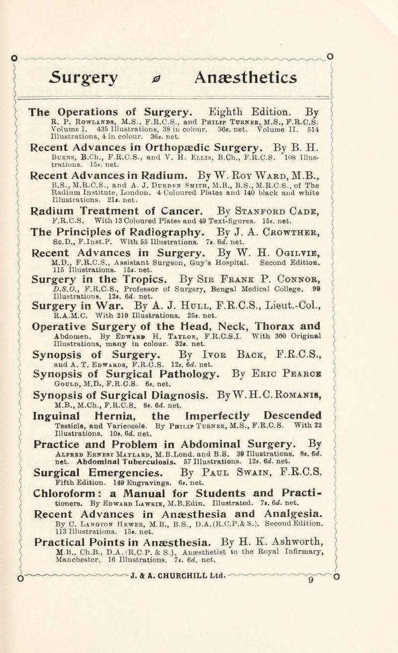 Anaesthetics O 5urgery 0 The Operations of Surgery. Eighth Edition. By R. P. Rowlands, M.S., F.R.C.S., and Philip Tdrnbe, M.S., F.R.C.S. Volume I. 435 Illustrations, 38 in colour. 36s. net. Volume II. 514 Illustrations, 4 in colour. 36s. net. Recent Advances in Orthopaedic Surgery. By B. H. Burns, B.Ch., F.R.C.S., and V. H. Ellis, B.Ch., F.R.C.S. 108 Illus¬ trations. 15s. net. Recent Advances in Radium. By W. Roy Ward, M.B., B.S., M.R.C.S., and A. J. Durdkn Smith, M.B., B.S., M.R.C.S., of The Radium Institute, London. 4 Coloured Plates and 140 black and white Illustrations. 21*. net. Radium Treatment of Cancer. By Stanford Cade, F.R.C.S. With 13 Coloured Plates and 49 Text-figures. 15*. net. The Principles of Radiography. By J. A. Crowthbr, Sc.D., F.Inst.P. With 55 Illustrations. 7*. 6d. net. Recent Advances in Surgery. By W. H. Ogilvib, M.D., F.R.C.S., Assistant Surgeon, Guy’s Hospital. Second Edition. 115 Illustrations. 15*. net. Surgery in the Tropics. By Sir Frank P. Connor, D.S.O., F.R.C.S., Professor of Surgery, Bengal Medical College. 99 Illustrations. 12*. 6d. net. Surgery in War. By A. J. Hull, F.R.C.S., Lieut.-Col., R.A.M.C. With 210 Illustrations. 25*. net. Operative Surgery of the Head, Neck, Thorax and Abdomen. By Edward H. Taylor, F.R.C.S.I. With 300 Original Illustrations, many in colour. 32*. net. Synopsis of Surgery. By Ivor Back, F.R.C.S., and A. T. Edwards, F.R.C.S. 12*. 6d. net. Synopsis of Surgical Pathology. By Eric Pearce Gould, M.D., F.R.C.S. 6*. net. Synopsis of Surgical Diagnosis. By W.H.C.Romanis, M.B., M.Ch., F.R.C.S. 8*. Qd. net. Inguinal Hernia, the Imperfectly Descended Testicle, and Varicocele. By Philip Turner, M.S., F.R.C.S. With 22 Illustrations. 10*. 6d. net. Practice and Problem in Abdominal Surgery. By Alfred Ernest Maylabd, M.B.Lond. and B.S. 39 Illustrations. 8*. 6d. net. Abdominal Tuberculosis. 57 Illustrations. 12*. 6<i. net. Surgical Emergencies. By Paul Swain, F.R.C.S. Fifth Edition. 149 Engravings. 6*. net. Chloroform: a Manual for Students and Practi¬ tioners. By Edward Lawrie, M.B.Edin. Illustrated. 7*. 6d. net. Recent Advances in Anaesthesia and Analgesia. By C. Langton Hewer, M.B., B.S., D.A. (R.C.P.& S.). Second Edition. 113 Illustrations. 15*. net. Practical Points in Anaesthesia. By H. K. Ashworth, M.B., Ch.B., D.A. (R.C.P. & S.), Anaesthetist to the Royal Infirmary, Manchester. 16 Illustrations. 7*. Qd. net.