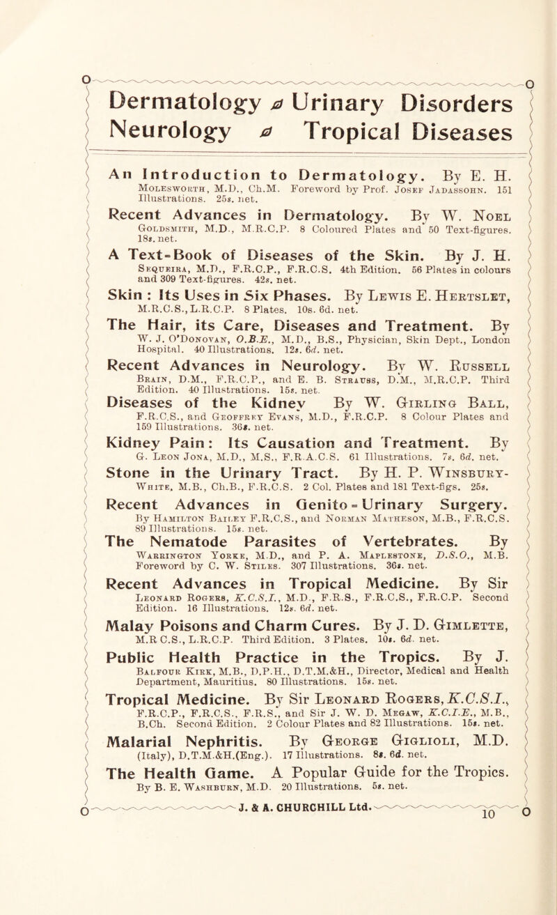 ( ) \ I K \ ( \ / (' \ \ \ 1 /' V ; \ / o Dermatolog’y a Urinary Disorders \ Neurolog'y a Tropical Diseases ; An Introduction to Dermatolog:y. By E. H. ( Molesworth, M.D., Ch.M. Foreword by Prof. Josef Jadassohn. 151 ( Illustrations. 258. net. / Recent Advances in Dermatolog:y. By W. Noel ; GoLDSiriTH, M.D., M.R.C.P. 8 Coloured Plates and 50 Text-figures. ) 18s.net. \ A Text^Book of Diseases of the Skin. By J. H. ) Sequeira, M.P., F.R.C.P., P.R.C.S. 4th Edition. 66 Plates in colours ( and 309 Text-figures. 42s. net. / Skin : Its Uses in Six Phases. By Lewis E. Hertslet, j M.R.C.S., L.R.C.P. 8 Plates. 10s.6d.net. ( The Hair, its Care, Diseases and Treatment. By ) W. J. O’Donovan, M.D., B.S., Physician, Skin Dept., London / Hospital. 40 Illustrations. 12s. 6d. net. ^ Recent Advances in Neurology. By W. Eussell / Brain, D.M., F.R.C.P., and E. B. Strauss, D.M., M.R.C.P. Third ) Edition. 40 Illustrations. 15s. net. ) Diseases of the Kidney By W. Gtirling Ball, ) F. R.C.S., and Geoffrey Evans, M.D., F.R.C.P. 8 Colour Plates and 159 Illustrations. 36«. net. / Kidney Pain: Its Causation and Treatment. By G. Leon Jona, M.D., M.S., F.R.A.C.S. 61 Illustrations. 7s. 6d. net. ( Stone in the Urinary Tract. By H. P. Winsbury- ) White. M.B., Ch.B., F.R.C.S. 2 Col. Plates and 181 Text-figs. 25s. / Recent Advances in Genito = Urinary Surgery. By Hamilton Baieet F.R.C.S., and Norman Matheson, M.B., F.R.C.S. \ 89 Illustrations. 15s. net. x The Nematode Parasites of Vertebrates. By ( Warrington Yorxe, M.D., and P. A. Maplkstone, D.8.0,, M.B. ( Foreword by C. W. Stiles. 307 Illustrations. 36s. net. ( Recent Advances in Tropical Medicine. By Sir ) Leonard Rogers, K.C.S.I., M.D., F.R.S., F.R.C.S., F.R.C.P. Second / Edition. 16 Illustrations. 12s. 6d. net. ) Malay Poisons and Charm Cures. By J. D. Gimlette, ( M.R C.S., L.R.C.P. Third Edition. 3 Plates. I0s.6d.net. I Public Health Practice in the Tropics. By J. ) Balfour Kirk, M.B., D.P.H., D.T.M.&H., Director, Medical and Health ) Department, Mauritius. 80 Illustrations. 158. net. ) Tropical Medicine. By Sir Leonard Rogers, K.C.S.I.^ ( F.R.C.P., F.R.C.S.. F.R.S., and Sir J. W. D. Megaw, X.C.I.B., M.B., ( B.Ch. Second Edition. 2 Colour Plates and 82 Illustrations. 15s. net. ( Malarial Nephritis. By George Giglioli, M.D. i (Italy), D.T.M.&H.(Eng.). 17 Illustrations. 8*. 6d. net. ) The Health Game. A Popular Guide for the Tropics. ^ By B. E. Washburn, M.D. 20 Illustrations. 5s. net. ( ^ ^ ^ ^ J. ^ A. CHURCHILL Ltd.- «