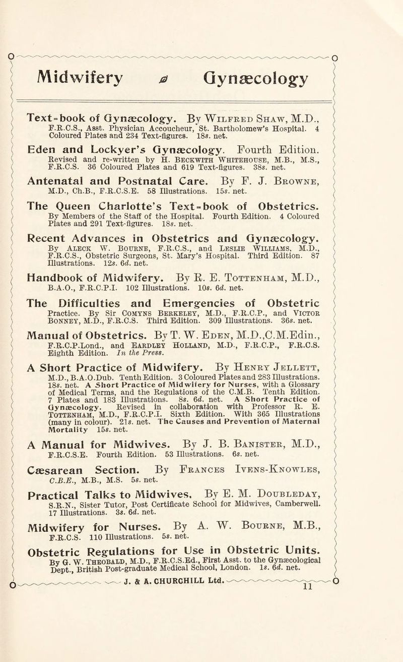 Gynaecology / \ ( Text = book of Gynascolog^y. By Wilfred Shaw, M.D., F.E..C.S., Asst. Physician Accoucheur, St. Bartholomew’s Hospital. 4 ^ Coloured Plates and 234 Text-figures. 18s. net. ^ Eden and Lockyer’s Qynsecolog'y. Fourth Edition. \ Revised and re-written by H. Beckwith Whitehouse, M.B., M.S., V F.R.C.S. 36 Coloured Plates and 619 Text-figures. 38s. net. ! Antenatal and Postnatal Care. By F. J. Browne, M.D., Ch.B., F.R.C.S.B. 58 Illustrations. 15s. net. The Queen Charlotte’s Text = book of Obstetrics. ) By Members of the Staff of the Hospital. Fourth Edition. 4 Coloured ) Plates and 291 Text-figures. 18s. net. \ ( Recent Advances in Obstetrics and Gynsecology. By Aleck W. Botjkne, F.R.C.S., and Leslie Williams, M.D., F.R.C.S., Obstetric Surgeons, St. Mary’s Hospital. Third Edition. 87 Illustrations. 12s. Qd. net. ( Handbook of Midwifery. By E. E. Tottenham, M.D., / B.A.O., F.R.C.P.I. 102 Illustrations. 10s. Qd. net. The Difficulties and Emergencies of Obstetric / Practice. By Sir Comyns Berkeley, M.D., F.R.C.P., and Victor I Bonney, M.D., F.R.C.S. Third Edition. 309 Illustrations. 36s. net. > Manual of Obstetrics. By T. W. Eden, M.D.,C.M.Edm., ' F.R.C.P.Lond., and Eardley Holland, M.D., F.R.C.P., F.R.C.S. \ Eighth Edition. In the Press. ) A Short Practice of Midwifery. By Henry Jellett, M.D., B.A.O.Dub. Tenth Edition. 3 Coloured Plates and 283 Illustrations. 18s. net. A Short Practice of Midwifery for Nurses, with a Glossary ) of Medical Terms, and the Regulations of the C.M.B. Tenth Edition. 7 Plates and 183 Illustrations. 8s. 6(Z. net. A Short Practice of ( Gynaecology. Revised in collaboration with Professor R. E. ( Tottenham, M.D., F.R.C.P.I. Sixth Edition. With 365 Illustrations ^ (many in colour). 21s. net. The Causes and Prevention of Maternal Mortality 15s. net. ) A Manual for Midwives. By J. B. Banister, M.D., ) F.R.C.S.E. Fourth Edition. 53 Illustrations. 6s. net. ^ Caesarean Section. By Frances Ivens-Knowles, ^ C.B.E., M.B., M.S. 5s. net. \ Practical Talks to Midwives, By E. M. Doubleday, • S.R.N., Sister Tutor, Post Certificate School for Midwives, Camberwell. ( 17 Illustrations. 3s. 6d. net. Midwifery for Nurses. By A. W. Bourne, M.B., ' F.R.C.S. 110 Illustrations. 5s. net. / Obstetric Regulations for Use in Obstetric Units. / By G. W. THEOBALD, M.D., F.R.C.S.Ed., First Asst, to the Gynaecological ) Dept'., British Post-graduate Medical School, London. Is. 6d. net. ) \ \ \ ) ) ) ) \ / )