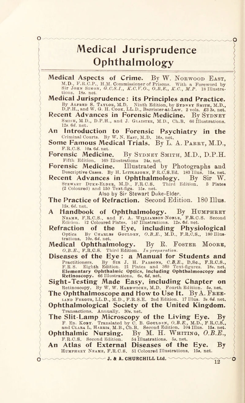 Medical Jurisprudence Ophthalmologfy Medical Aspects of Crime. By W. Norwood East, M.D., F.EI.C.P., H.M. Commissioner of Prisons. With a Foreword by Sir John Simon, G.C.S.I., K.C.V.O., K.G., M.P. 18 Illustra- ' tions. 18s. net. Medical Jurisprudence: its Principles and Practice. By Alfhkd S. Taylor, M.D. Ninth Edition, by Sydney Smith, M.D., D.P.H., and W. G. H. Cook, LL.D., Barrister-at-Law. 2 vols. £3 Ss, net. Recent Advances in Forensic Medicine. By Sydney Smith, M.D., D.P.H., and J. Glaistkr, M.D., Ch.B. 66 Illustrations. 12s. 6(f. net. An Introduction to Forensic Psychiatry in the Criminal Courts. By W. N. East, M.D. 16s. net. ; Some Famous Medical Trials. By L. A. Parry, M.D., F.R.C.S. 108.6d.net. Forensic Medicine. By Sydney Smith, M.D., D.P.H. Fifth Edition. 169 Illustrations 24s. net. Forensic Medicine. Illustrated by Photographs aud Descriptive Cases. By H. Littlejohn, F R.C.S.Ed. 183 Ulus. 16s. net. Recent Advances in Ophthalmolog^y. By Sir W. Stewart Dukk-Eldeb, M.D., F.R.C.S. Third Edition. 3 Plates (2 Coloured) and 150 Text-figs. 15s. net. Also by Sir Stewart Duke-Elder. ' The Practice of Refraction. Second Edition. 180 Ulus. 12s. 6d. net, J A Handbook of OphthaImolog:y. By Humphrey Neame, F.R.C.S., and P. A. Wij/Liambon-Noble, F.R.C.S. Second Edition. 12 Coloured Plates. 147 Illustrations. 12s. 6d. net. Refraction of the Eye, including* Physiological , Optics By Charlbs Goulden, O.B.E., M.D., F.R.C.S., 180 Illus¬ trations. lOs. 6d. net. Medical Ophthalmology. By P. Foster Moore, O.B.E., F.R.C.S. Third Edition. In preparation. Diseases of the Eye : a Manual for Students and Practitioners. By Sir J. H. Parsons, C.B.E., D.Sc., F.R.C.S., F. R.S. Eighth Edition. 21 Plates and 360 Text-figures. 18s. net. Elementary Ophthalmic Optics, including Ophthalmoscopy and Retinoscopy. 66 Illustrations. 6s. 6rf. net. Sight“Testing Made Easy, including Chapter on ; Retinoscopy. By W. W. Haedwicke, M.D. Fourth Edition. 6s. net. ^ The Ophthalmoscope and Howto Use It. By A. Free¬ land Fergus, ll.d., m.d., f.r.s.e. 2nd Edition. 17 Ulus. 3s. 6<i. net. / ■) ■'i ( / / / v / \ ( ) / \ Ophthalmological Society of the United Kingdom. ) Transactions. Annually. 30s. net. ) The Slit-Lamp Microscopy of the Living Eye. By ( F. Ed. Koby. Translated by C. B. Godldkn, O.B.E., M.D., F.R.C.S., «' and Clara L. Harris, M.B., Ch.B. Second Edition. 104 Ulus. 158.net. / Ophthalmic Nursing. By M. H. Whiting, O.B.E., \ F.R.C.S. Second Edition. 54 Illustrations. 5s, net, An Atlas of External Diseases of the Eye. By ( Humphrey Neame, F.R.C.S. 51 Coloured Illustrations. ^. J. & A. CHURCHILL Ltd. 15s. net.