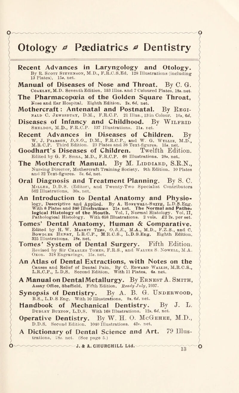 Otology 0 Paediatrics e> Dentistry Recent Advances in Laryng:olog:y and Otolog-y. By R. Scott Stevenson, M.D., P.R.C.S.Ed. 128 Illustrations (including’ 13 Plates). 15*. net. Manual of Diseases of Nose and Throat. By C. G. CoAKLET, M.D. Seventh Edition. 163 Ulus, and 7 Coloured Plates. 18*. net. The Pharmacopoeia of the Golden Square Throat, Nose and Ear Hospital. Eighth Edition. 2*. 6(i. net. Mothercraft: Antenatal and Postnatal. By Regi¬ nald C. Jewesbury, D.M,, F.R.C.P. 21 Ulus., 13in Colour. lOn, Qd. Diseases of Infancy and Childhood. By Wilfrid Sheldon, il.D., F.R.C.P. 137 Illustrations. 21*. net. Recent Advances in Diseases of Children. By W. J. Peaeson, D.S.O., D.M., F.R.C.P., and W. G. Wtllie, M.D., M.R.C.P. Third Edition. 23 Plates and 38 Text-figures. 15*. net. Goodhart’s Diseases of Children. Twelfth Edition. Edited by G. F. Still, M.D., F.R.C.P. 68 Illustrations. 28*. net. The Mothercraft Manual. By M. Liddiard, S.R.N., Nursing Director, Mothercraft Training Society. 9th Edition. 10 Plates and 32 Text-figures. 3s. Qd. net. Oral Diagnosis and Treatment Planning. By S. C. Miller, D.D.S. (Editor), and T-wenty-Two Specialist Contributors 562 Illustrations. 30*. net. An Introduction to Dental Anatomy and Physio¬ logy, Descriptive and Applied. By A. Hovewisll-Smits, L.D.S.Eng. With 8 Plates and 340 Illustratims 21*. net. The Normal and Patho¬ logical Histology of the Mouth. Vol. I, Normal Histology. Vol. II, Pathological Histology. With 658 Illustrations. 2 vols. £2 2s. per set. Tomes’ Dental Anatomy, Human & Comparative. Edited by H. W. Marett Tims, O.B.E., M.A., M.D., F.Z.S., and C. Bowdler Henry, L.R.C.P., M.R.C.S., L.D.S.Eng. Eighth Edition. 325 Illustrations. 18*. net. Tomes’ System of Dental Surgery. Fifth Edition. Revised by Sir Charles Tomes, F.R.S., and Walter S. Novpell, M.A. Oxon. 318 Engravings. 15*. net. An Atlas of Dental Extractions, with Notes on the Causes and Relief of Dental Pain. By C. Edvfard Wallis, M.R.C.S., L.R.C.P., L.D.S. Second Edition. With 11 Plates. 6*. net. A Manual on Dental Metallurgy. By Ernest A. Smith, Assay Oflfiee, Sheffield. Fifth Edition. Ready July, . Synopsis of Dentistry. By A. B. G. Underwood, B.S., L.D.S.Eng. With 10 Illustrations. 9s. Qd. net. Handbook of Mechanical Dentistry. By J. L. Dudley Buxton, L.D.S. With 168 Illustrations. 12*. Qd. net. Operative Dentistry. By W. H. 0. McGehee, M.D., D.D.S. Second Edition. 1040 Illustrations. 42.<. net, A Dictionary of Dental Science and Art. 79 Illus¬ trations. 28*. net. (See page 5.) J. & A. CHURCHILL Ltd.
