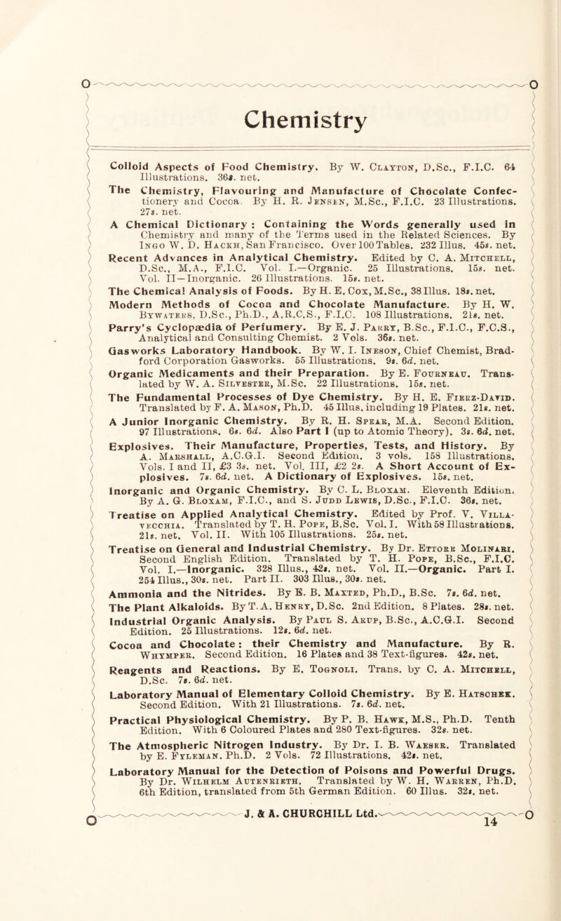 Colloid Aspects of Food Chemistry. By W. Clayton, D.Sc., F.I.C. 64 \ Illustrations. 36«. net. ( The Chemistry, Flavouring: and Manufacture of Chocolate Confec- \ tionery and Cocoa. By H. R. Jenbln, M.Sc., F.I.C. 23 Illustrations. \ 27s. net. A Chemical Dictionary : Containing the Words generally used in Chemistry and many of the 'I'erms used in the Related Sciences. By Ingo W. D. Hackh, San Francisco. Over 100 Tables. 232 Ulus. 45s.net. ' Recent Advances in Analytical Chemistry. Edited by C. A. Mitchell, D.Sc., M.A., F.I.C. Vol. I.—Organic. 25 Illustrations. 15s. net. Vol. II—Inorganic. 26 Illustrations. 15s.net. ^ The Chemical Analysis of Foods. By H. E. Cox, M.Sc., 38Ulus. 18s.net. Modern Methods of Cocoa and Chocolate Manufacture. By H. W. ' Bywatehs, D.Sc., Ph.D., A.R.C.S., F.I.C. 108 Illustrations. 2l8.net. Parry’s Cyclopaedia of Perfumery. By E. J. PAiiRY, B.Sc., F.I.C., F.C.S., Analytical and Consulting Chemist. 2 Vols. 36s. net. Gasworks Laboratory Handbook. By W. I. Ineson, Chief Chemist, Brad- ' ford Corporation Gasworks. 56 Illustrations. 9s. 6d. net. v Organic Medicaments and their Preparation. By E. Fouenkah. Trans¬ lated by W. A. Silvester, M.Sc. 22 Illustrations. 16s. net. ^ The Fundamental Processes of Dye Chemistry. By H. E. Fieez-Datid. Translated by F. A. Mahon, Ph.D. 45 Ulus, including 19 Plates. 21*. net. A Junior Inorganic Chemistry. By R. H. Spear, M.A. Second Edition. 97 Illustrations. 6*. 6d. Also Part 1 (up to Atomic Theory). 3s. 6d. net. / Explosives. Their Manufacture, Properties, Tests, and History. By A. Marshall, A.C.G.I. Second Edition. 3 vols. 158 Illustrations. Vols. I and II, £3 38. net. Vol. Ill, £2 2s. A Short Account of Ex¬ plosives. 7*. 6d. net. A Dictionary of Explosives. 15*. net. ' Inorganic and Organic Chemistry. By C. L. Bloxam. Eleventh Edition. / By A. G. Bloxam, F.I.C., and S. Judd Lewis, D.Sc., F.I.C. 36*. net. ) Treatise on Applied Analytical Chemistry. Edited by Prof. V. Villa- ) VECCHIA. Translated by T. H. Pope, B.Sc. Vol. I. With58 Illustrations. ) 21*. net. Vol. II. With 105 Illustrations. 25*. net. Treatise on General and Industrial Chemistry. By Dr. Ettoee Molinabi. ^ Second English Edition. Translated by T. H. Pope, B.Sc., F.I.C. ' Vol. I.—Inorganic. 328 Illus., 42*. net. Vol. II.—Organic. Part I. 254 Ulus., 30*. net. Part II. 303 Illus., 30*. net. Ammonia and the Nitrides. By B. B. Maxted, Ph.D., B.Sc. 7*. 6d. net. The Plant Alkaloids. By T. A. Henry, D.Sc. 2nd Edition. 8 Plates. 28*. net. ' Industrial Organic Analysis. By Paul S. Arup, B.Sc., A.C.G.I. Second Edition. 25 Illustrations. 12*. 6d. net. Cocoa and Chocolate; their Chemistry and Manufacture. By R. Whymper. Second Edition. 16 Plates and 38 Text-figures. 42*. net. * Reagents and Reactions. By E. Tognoli. Trans, by C. A. Mitchell, D.Sc. 7*. 6d. net. Laboratory Manual of Elementary Colloid Chemistry. By E. Hatsohbk. \ Second Edition. With 21 Illustrations. 7s. 6d. net. Practical Physiological Chemistry. By P. B. Hawk, M.S., Ph.D. Tenth Edition. With 6 Coloured Plates and 280 Text-figures. 32*. net. ^ The Atmospheric Nitrogen Industry. By Dr. I. B. Waeser. Translated ) by E. Fyleman. Ph.D. 2 Vols. 72 Illustrations. 42*. net. \ Laboratory Manual for the Detection of Poisons and Powerful Drugs. By Dr. Wilhelm Autenrieth. Translated by W. H. Warren, Ph.D. ' 6th Edition, translated from 5th German Edition. 60 Illus. 32*. net. \ _ J, & A. CHURCHILL Ltd.—Q