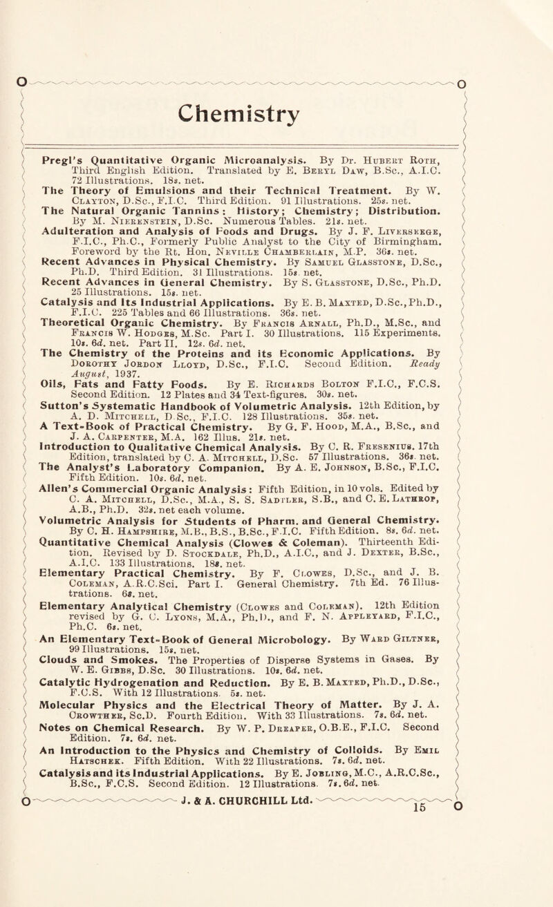 Pregl's Quantitative Organic Microanalysis. By Dr. Hubert Roth, } Third English Edition. Translated by E. Beryl Daw, B.Sc., A.I.O. 72 Illustrations. 18s, net. \ The Theory of Emulsions and their Technical Treatment. By W. ' Clayton, D.Sc., E.I.C. Third Edition. 91 Illustrations. 25s.net. The Natural Organic Tannins: History; Chemistry; Distribution. By M. Nieeenstein, D.Sc. Numerous Tables. 21s. net. Adulteration and Analysis of Foods and Drugs. By J. F. Liverseboe, F.I.C., Ph.C., Formerly Public Analyst to the City of Birmingham. ' Foreword by the Rt. Hon. Neville Chamberlain, M.P. 36s. net. Recent Advances in Physical Chemistry. By Samuel Glasstone, D.Sc., Ph.D. Third Edition. 31 Illustrations. 15s net. • Recent Advances in General Chemistry. By S. Glasstone, D.Sc., Ph.D. ) 25 Illustrations. I5s. net. Catalysis and Its Industrial Applications. By E. B. Maxted, D.Sc.,Ph.D., F.I.C. 225 Tables and 66 Illustrations. 36s. net. Theoretical Organic Chemistry. By Francis Arnall, Ph.D., M.Sc., and \ Francis W. Hodges, M.Sc. Parti. 30 Illustrations. 115 Experiments. ' 10*. 6d. net. Part II. 12s. 6d. net. The Chemistry of the Proteins and its Economic Applications. By Dorothy Jordon Lloyd, D.Sc., F.I.C. Second Edition. Ready August, 1937. Oils, Fats and Fatty Foods. By E. Richards Bolton F.I.O., F.C.S. \ Second Edition. 12 Plates and 34 Text-figures. 30s. net. ( Sutton’s Systematic Handbook of Volumetric Analysis. 12th Edition, by A. D. Mitchell, D Sc., F.I.C. 128 Illustrations. 35s.net. A Text-Book of Practical Chemistry. By G. F. Hood, M.A., B.Sc., and J. A. Carpenter, M.A. 162 Illus. 21s. net. ) Introduction to Qualitative Chemical Analysis. By C. R. Fresenius. 17th \ Edition, translated by C. A. Mitchell, D.Sc. 57 Illustrations. 36s.net. ( The Analyst’s Laboratory Companion. By A. E. Johnson, B.Sc., F.I.C. '' Fifth Edition. 10s. Qd. net. Allen’s Commercial Organic Analysis : Fifth Edition, in 10 vols. Edited by / C. A. Mitchell, D.Sc., M.A., S. S. Sadtler, S.B., and 0. E. Lathrop, ^ A.B., Ph.D. 32s. net each volume. i Volumetric Analysis for .Students of Pharm. and General Chemistry. By C. H. Hampshire, M.B., B.S., B.Sc., F.I.C. Fifth Edition. 8s. Qd. net. ; Quantitative Chemical Analysis (Clowes & Coleman). Thirteenth Edi¬ tion. Revised by D. Stockdale, Ph.D., A.I.C., and J. Dexter, B.Sc., ( A.I.C. 133 Illustrations. 18*. net. / Elementary Practical Chemistry. By F. Clowes, D.Sc., and J. B. Coleman, A.R.C.Sci. Parti. General Chemistry. 7th Ed. 76Illu8- / trations. 6«. net. / Elementary Analytical Chemistry (Clowes and Coleman). 12th Edition ) revised by G. C. Lyons, M.A., Ph.D., and F. N. Appleyard, F.I.C., ' Ph.C. 6«. net. \ An Elementary Text-Book of General Microbology. By Ward Giltnkr, ( 99 Illustrations. 15*. net. ( Clouds and Smokes. The Properties of Disperse Systems in Gases. By ( W. E. Gibbs, D.Sc. 30 Illustrations. 10*. Qd. net. Catalytic Hydrogenation and Reduction. By E. B. Maxted, Ph.D., D.Sc., / F.C.S. With 12 Illustrations. 5*. net. ^ Molecular Physics and the Electrical Theory of Matter. By J. A. ) Crowthkr, Sc.D. Fourth Edition. With 33 Illustrations. 7*. 6d. net. ) Notes on Chemical Research. By W. P. Dreaper, O.B.E., F.I.C. Second / Edition. 7*. Qd. net. ) An Introduction to the Physics and Chemistry of Colloids. By Emil ; Hatschek. Fifth Edition. With 22 Illustrations. 7*. 6<i. net. ) Catalysis and its Industrial Applications. By E. Joblino, M.C., A.R.C.Sc., \ B.Sc., F.C.S. Second Edition. 12 Illustrations. 7*. 6d.net. ( o J. & A. CHURCHILL Ltd.