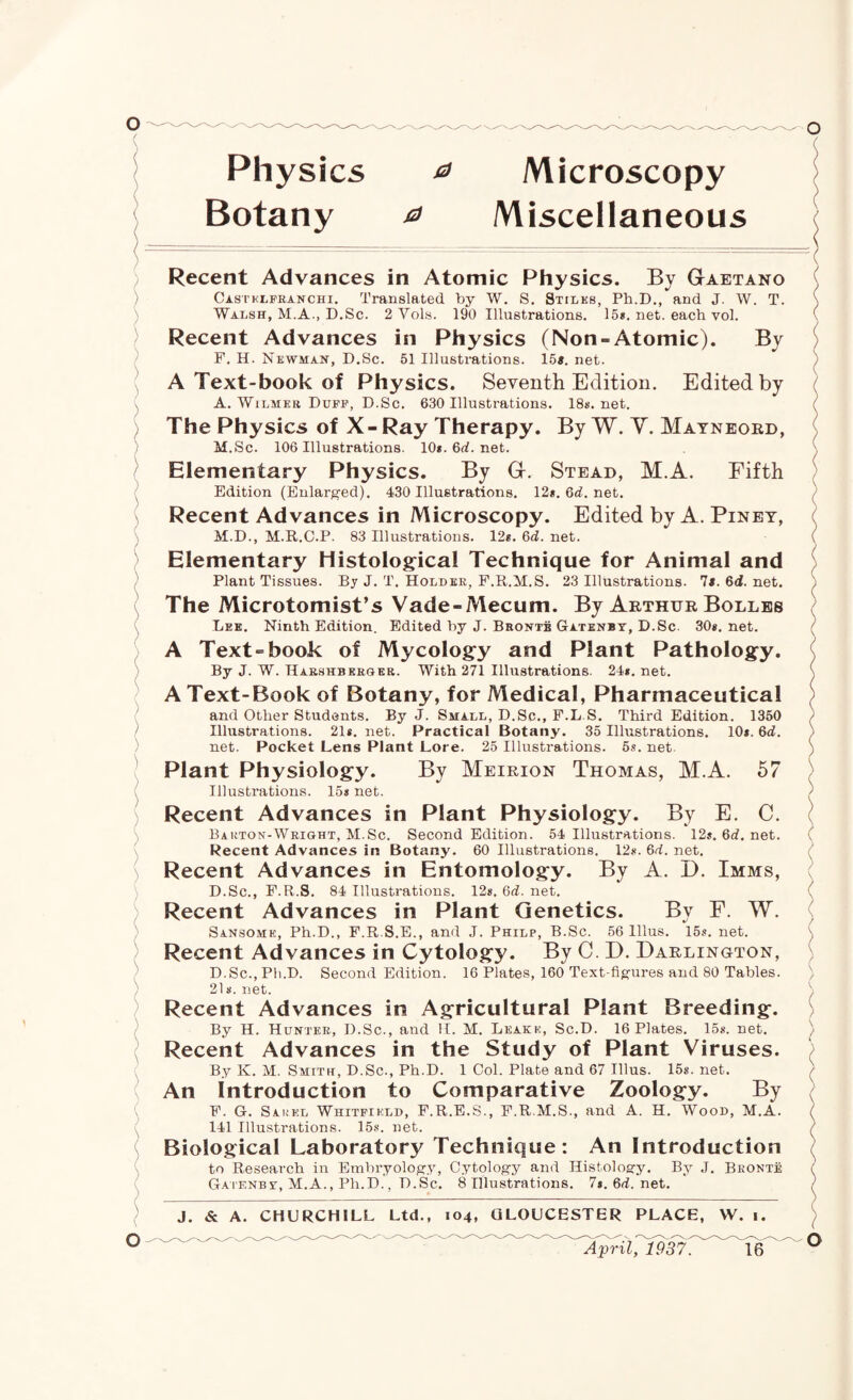Physics Botany Microscopy Miscellaneous a a / '\ / V Recent Advances in Atomic Physics. By Gtaetano Cas'I’klpranchi. Translated by W. S. Stilkb, Ph.D., and J. W. T. WaIjSh, M.A., D.Sc. 2 Vols. 190 Illustrations. 15*. net. each vol. Recent Advances in Physics (Non-Atomic). By F. H. Newman, D.Sc. 51 Illustrations. 15«. net. A Text-book of Physics. Seventh Edition. Edited by A. WiLMER Duff, D.Sc. 630 Illustrations. 18*. net. The Physics of X-Ray Therapy. By W. Y. Mayneord, M.Sc. 106 Illustrations. 10*. 6rf. net. Elementary Physics. By Gr. Stead, M.A. Fifth Edition (Enlarg'ed). 430 Illustrations. 12*. 6<Z. net. Recent Advances in Microscopy. Edited by A. Piney, M.D., M.R.C.P. 83 Illustrations. 12*. 6d. net. Elementary Histolog^ical Technique for Animal and Plant Tissues. By J. T. Holder, F.R.M.S. 23 Illustrations. Is. 6d. net. The Microtomist’s Vade-Mecum. By Arthur Bollbb Lee. Ninth Edition. Edited by J. Bronte Gatenby, D.Sc. 30*. net. A Text-book of Mycology and Plant Pathology. By J. W. IIarshbkrgkr. With 271 Illustrations. 24*. net. A Text-Book of Botany, for Medical, Pharmaceutical and Other Students. By J. Small, D.Sc., F.L S. Third Edition. 1350 Illustrations. 21*. net. Practical Botany. 35 Illustrations. 10*. 6<i. net. Pocket Lens Plant Lore. 25 Illustrations. 5s. net. Plant Physiology. By Meirion Thomas, M.A. 57 Illustrations. 15* net. Recent Advances in Plant Physiology. By E. C. Barton-Wright, M.Sc. Second Edition. 54 Illustrations. 12*. 6rf. net. Recent Advances in Botany. 60 Illustrations. 12*. 6d. net. Recent Advances in Entomology. By A. D. Imms, D.Sc., F.R.S. 84 Illustrations. 12*. Qd. net. Recent Advances in Plant Genetics. By F. W. Sansome, Ph.D., F.R.S.E., and J. Philp, B.Sc. 56 Ulus. 15*. net. Recent Advances in Cytology. By C. I). Darlington, D.Sc., Ph.D. Second Edition. 16 Plates, 160 Text-fig-ures and 80 Tables. 21*. net. Recent Advances in Agricultural Plant Breeding. By H. Hunter, D.Sc., and H. M. Leake, Sc.D. 16 Plates. 15*. net. Recent Advances in the Study of Plant Viruses. By K. M. Smith, D.Sc., Ph.D. 1 Col. Plate and 67 Ulus. 15s. net. An introduction to Comparative Zoology. By F. G. Sarel Whitfield, F.R.E.S., F.R.M.S., and A. H. Wood, M.A. 141 Illustrations. 15s. net. Biological Laboratory Technique: An Introduction to Research in Embryology, Cytology and Histology. By ,T. Bronte G. ai'Enby, M.A., Ph.D., D.Sc. 8 Illustrations. 7*. 6d. net.