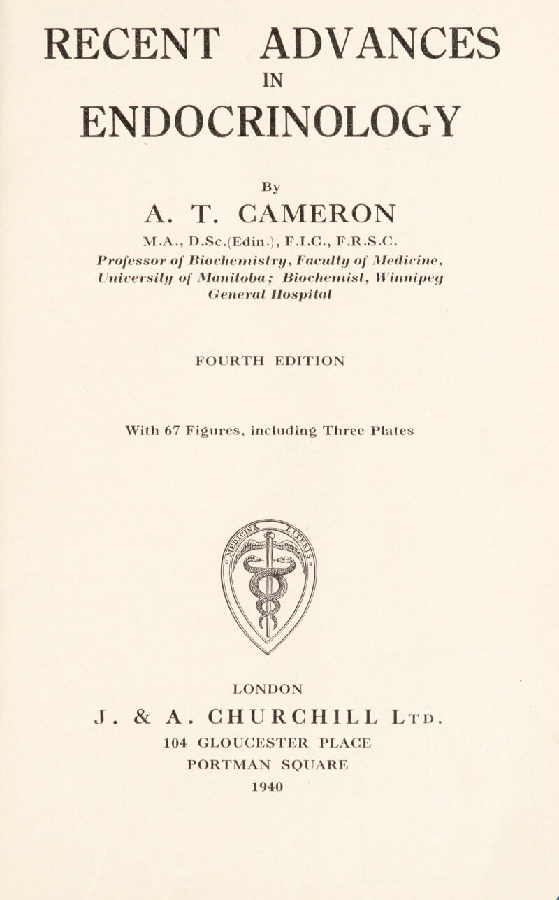 IN ENDOCRINOLOGY By A. T. CAMERON M.A., D.Sc.(Edin.), F.I.G., F.R.S.C. Professor of Biochemistry, Faculty of Medicine, University of Manitoba; Biochemist, Winnipeg General Hospital FOURTH EDITION With 67 Figures, including Three Plates LONDON J. & A. CHURCHILL Ltd. 104 GLOUCESTER PLACE PORTMAN SQUARE 1940