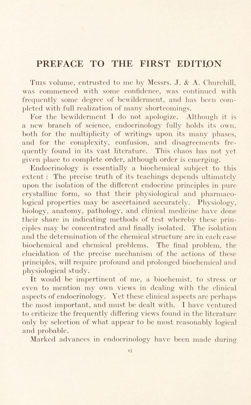 This volume, entrusted to me by Messrs. J. & A. Churchill, was commenced with some confidence, was continued with frequently some degree of bewilderment, and has been com¬ pleted with full realization of many shortcomings. For the bewilderment I do not apologize. Although it is a new branch of science, endocrinology fully holds its own, both for the multiplicity of writings upon its many phases, and for the complexity, confusion, and disagreements fre¬ quently found in its vast literature. This chaos has not yet given place to complete order, although order is emerging. Endocrinology is essentially a biochemical subject to this extent : The precise truth of its teachings depends ultimately upon the isolation of the different endocrine principles in pure crystalline form, so that their physiological and pharmaco¬ logical properties may be ascertained accurately. Physiology, biology, anatomy, pathology, and clinical medicine have done their share in indicating methods of test whereby these prin¬ ciples may be concentrated and finally isolated. The isolation and the determination of the chemical structure are in each case biochemical and chemical problems. The final problem, the elucidation of the precise mechanism of the actions of these principles, will require profound and prolonged biochemical and physiological study. It would be impertinent of me, a biochemist, to stress or even to mention mv own views in dealing with the clinical aspects of endocrinology. Yet these clinical aspects are perhaps the most important, and must be dealt with. I have ventured to criticize the frequently differing views found in the literature only by selection of what appear to be most reasonably logical and probable. Marked advances in endocrinology have been made during