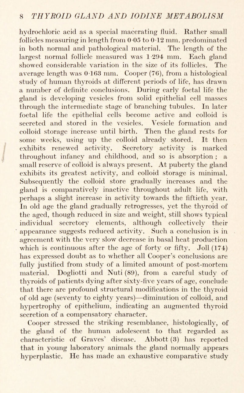 hydrochloric acid as a special macerating fluid. Rather small follicles measuring in length from 0 05 to 0 12 mm. predominated in both normal and pathological material. The length of the largest normal follicle measured was 1-294 mm. Each gland showed considerable variation in the size of its follicles. The average length was 0 163 mm. Cooper (76), from a histological study of human thyroids at different periods of life, has drawn a number of definite conclusions. During early foetal life the gland is developing vesicles from solid epithelial cell masses through the intermediate stage of branching tubules. In later foetal life the epithelial cells become active and colloid is secreted and stored in the vesicles. Vesicle formation and colloid storage increase until birth. Then the gland rests for some weeks, using up the colloid already stored. It then exhibits renewed activity. Secretory activity is marked throughout infancy and childhood, and so is absorption ; a small reserve of colloid is always present. At puberty the gland exhibits its greatest activity, and colloid storage is minimal. Subsequently the colloid store gradually increases and the gland is comparatively inactive throughout adult life, with perhaps a slight increase in activity towards the fiftieth year. In old age the gland gradually retrogresses, yet the thyroid of the aged, though reduced in size and weight, still shows typical individual secretory elements, although collectively their ’ appearance suggests reduced activity. Such a conclusion is in agreement with the very slow decrease in basal heat production which is continuous after the age of forty or fifty. Joll (174) has expressed doubt as to whether all Cooper’s conclusions are fully justified from study of a limited amount of post-mortem material. Dogliotti and Nuti (89), from a careful study of thyroids of patients dying after sixty-five years of age, conclude that there are profound structural modifications in the thyroid of old age (seventy to eighty years)—diminution of colloid, and hypertrophy of epithelium, indicating an augmented thyroid secretion of a compensatory character. Cooper stressed the striking resemblance, histologically, of the gland of the human adolescent to that regarded as characteristic of Graves’ disease. Abbott (3) has reported that in young laboratory animals the gland normally appears hyperplastic. He has made an exhaustive comparative study