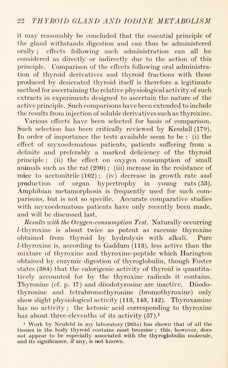 it may reasonably be concluded that the essential principle of the gland withstands digestion and can thus be administered orally ; effects following such administration can all be considered as directly or indirectly due to the action of this principle. Comparison of the effects following oral administra¬ tion of thyroid derivatives and thyroid fractions with those produced by desiccated thyroid itself is therefore a legitimate method for ascertaining the relative physiological activity of such extracts in experiments designed to ascertain the nature of the active principle. Such comparisons have been extended to include the results from injection of soluble derivatives such as thyroxine. Various effects have been selected for basis of comparison. Such selection has been critically reviewed by Kendall (179). In order of importance the tests available seem to be : (i) the effect of myxoedematous patients, patients suffering from a definite and preferably a marked deficiency of the thyroid principle; (ii) the effect on oxygen consumption of small animals such as the rat (290) ; (iii) increase in the resistance of mice to acetonitrile (162) ; (iv) decrease in growth rate and production of organ hypertrophy in young rats (53). Amphibian metamorphosis is frequently used for such com¬ parisons, but is not so specific. Accurate comparative studies with myxoedematous patients have only recently been made, and will be discussed last. Results with the Oxygen-consumption Test. Naturally occurring /-thyroxine is about twice as potent as racemic thyroxine obtained from thyroid by hydrolysis with alkali. Pure /-thyroxine is, according to Gaddum (113), less active than the mixture of thyroxine and thyroxine-peptide which Harington obtained by enzymic digestion of thyroglobulin, though Foster states (384) that the calorigenic activity of thyroid is quantita¬ tively accounted for by the thyroxine radicals it contains. Thyronine (cf. p. 17) and diiodotyrosine are inactive. Diiodo- thyronine and tetrabromothyronine (bromothyroxine) only show slight physiological activity (113, 143, 142). Thyroxamine has no activity ; the ketonic acid corresponding to thyroxine has about three-elevenths of its activity (57).1 1 Work by Neufeld in my laboratory (263a) has shown that of all the tissues in the body thyroid contains most bromine ; this, however, does not appear to be especially associated with the thyroglobulin molecule, and its significance, if any, is not known.