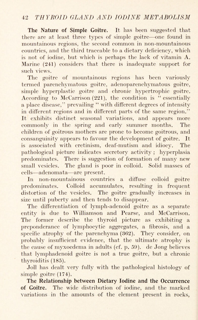 The Nature of Simple Goitre. It has been suggested that there are at least three types of simple goitre—one found in mountainous regions, the second common in non-mountainous countries, and the third traceable to a dietary deficiency, which is not of iodine, but which is perhaps the lack of vitamin A. Marine (241) considers that there is inadequate support for such views. The goitre of mountainous regions has been variously termed parenchymatous goitre, adenoparenchymatous goitre, simple hyperplastic goitre and chronic hypertrophic goitre. According to McCarrison (221), the condition is “ essentially a place disease,” prevailing “ with different degrees of intensity in different regions and in different parts of the same region.” It exhibits distinct seasonal variations, and appears more commonly in the spring and early summer months. The children of goitrous mothers are prone to become goitrous, and consanguinity appears to favour the development of goitre. It is associated with cretinism, deaf-mutism and idiocy. The pathological picture indicates secretory activity ; hyperplasia predominates. There is suggestion of formation of many new small vesicles. The gland is poor in colloid. Solid masses of cells—adenomata—are present. In non-mountainous countries a diffuse colloid goitre predominates. Colloid accumulates, resulting in frequent distortion of the vesicles. The goitre gradually increases in size until puberty and then tends to disappear. The differentiation of lymph-adenoid goitre as a separate entity is due to Williamson and Pearse, and McCarrison. The former describe the thyroid picture as exhibiting a preponderance of lymphocytic aggregates, a fibrosis, and a specific atrophy of the parenchyma (362). They consider, on probably insufficient evidence, that the ultimate atrophy is the cause of myxoedema in adults (cf. p. 59). de Jong believes that lymphadenoid goitre is not a true goitre, but a chronic thyroiditis (185). Joll has dealt very fully with the pathological histology of simple goitre (174). The Relationship between Dietary Iodine and the Occurrence of Goitre. The wide distribution of iodine, and the marked variations in the amounts of the element present in rocks,