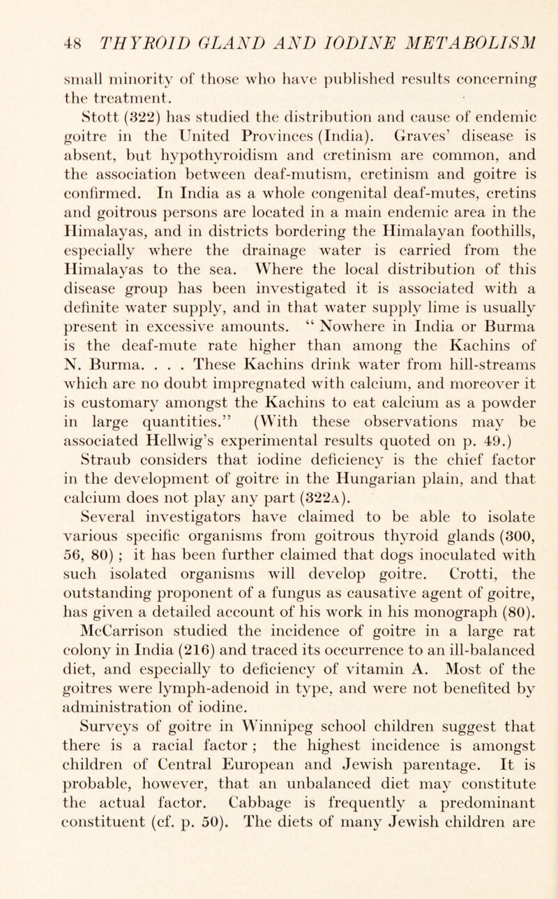 small minority of those who have published results concerning the treatment. Stott (322) has studied the distribution and cause of endemic goitre in the United Provinces (India). Graves’ disease is absent, but hypothyroidism and cretinism are common, and the association between deaf-mutism, cretinism and goitre is confirmed. In India as a whole congenital deaf-mutes, cretins and goitrous persons are located in a main endemic area in the Himalayas, and in districts bordering the Himalayan foothills, especially where the drainage water is carried from the Himalayas to the sea. Where the local distribution of this disease group has been investigated it is associated with a definite water supply, and in that water supply lime is usually present in excessive amounts. “ Nowhere in India or Burma is the deaf-mute rate higher than among the Kachins of N. Burma. . . . These Kachins drink water from hill-streams which are no doubt impregnated with calcium, and moreover it is customary amongst the Kachins to eat calcium as a powder in large quantities.” (With these observations may be associated Hellwig’s experimental results quoted on p. 49.) Straub considers that iodine deficiency is the chief factor in the development of goitre in the Hungarian plain, and that calcium does not play any part (322a). Several investigators have claimed to be able to isolate various specific organisms from goitrous thyroid glands (300, 56, 80) ; it has been further claimed that dogs inoculated with such isolated organisms will develop goitre. Crotti, the outstanding proponent of a fungus as causative agent of goitre, has given a detailed account of his work in his monograph (80). McCarrison studied the incidence of goitre in a large rat colony in India (216) and traced its occurrence to an ill-balanced diet, and especially to deficiency of vitamin A. Most of the goitres were lymph-adenoid in type, and were not benefited by administration of iodine. Surveys of goitre in Winnipeg school children suggest that there is a racial factor ; the highest incidence is amongst children of Central European and Jewish parentage. It is probable, however, that an unbalanced diet may constitute the actual factor. Cabbage is frequently a predominant constituent (cf. p. 50). The diets of many Jewish children are