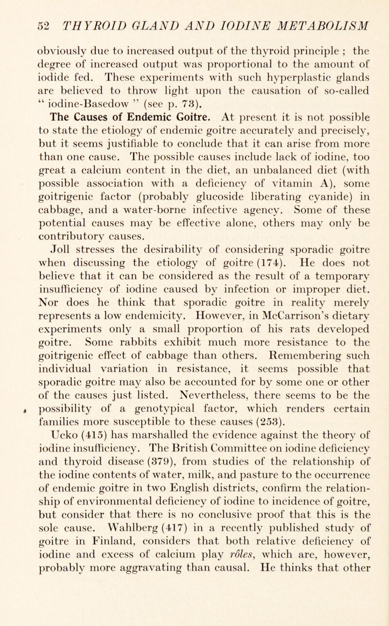 obviously due to increased output of the thyroid principle ; the degree of increased output was proportional to the amount of iodide fed. These experiments with such hyperplastic glands are believed to throw light upon the causation of so-called “ iodine-Basedow ” (see p. 73). The Causes of Endemic Goitre. At present it is not possible to state the etiology of endemic goitre accurately and precisely, but it seems justifiable to conclude that it can arise from more than one cause. The possible causes include lack of iodine, too great a calcium content in the diet, an unbalanced diet (with possible association with a deficiency of vitamin A), some goitrigenic factor (probably glucoside liberating cyanide) in cabbage, and a water-borne infective agency. Some of these potential causes may be effective alone, others may only be contributory causes. Joll stresses the desirability of considering sporadic goitre when discussing the etiology of goitre (174). He does not believe that it can be considered as the result of a temporary insufficiency of iodine caused by infection or improper diet. Nor does he think that sporadic goitre in reality merely represents a low endemicity. However, in McCarrison’s dietary experiments only a small proportion of his rats developed goitre. Some rabbits exhibit much more resistance to the goitrigenic effect of cabbage than others. Remembering such individual variation in resistance, it seems possible that sporadic goitre may also be accounted for by some one or other of the causes just listed. Nevertheless, there seems to be the possibility of a genotypical factor, which renders certain families more susceptible to these causes (253). Ucko (415) has marshalled the evidence against the theory of iodine insufficiency. The British Committee on iodine deficiency and thyroid disease (379), from studies of the relationship of the iodine contents of water, milk, and pasture to the occurrence of endemic goitre in two English districts, confirm the relation¬ ship of environmental deficiency of iodine to incidence of goitre, but consider that there is no conclusive proof that this is the sole cause. Wahlberg (417) in a recently published study of goitre in Finland, considers that both relative deficiency of iodine and excess of calcium play roles, which are, however, probably more aggravating than causal. He thinks that other