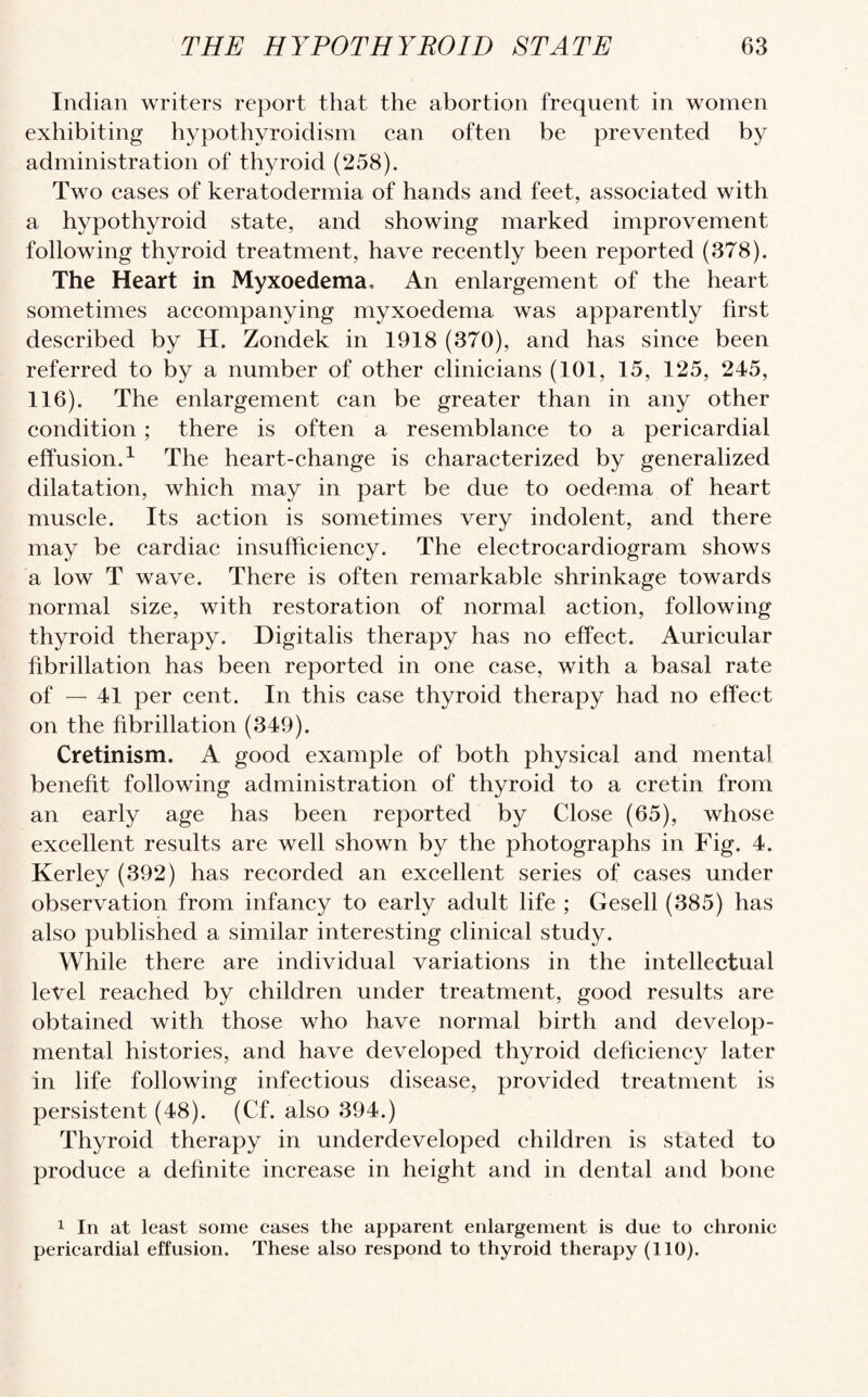 Indian writers report that the abortion frequent in women exhibiting hypothyroidism can often be prevented by administration of thyroid (258). Two cases of keratodermia of hands and feet, associated with a hypothyroid state, and showing marked improvement following thyroid treatment, have recently been reported (378). The Heart in Myxoedema, An enlargement of the heart sometimes accompanying myxoedema was apparently first described by H. Zondek in 1918 (370), and has since been referred to by a number of other clinicians (101, 15, 125, 245, 116). The enlargement can be greater than in any other condition ; there is often a resemblance to a pericardial effusion.1 The heart-change is characterized by generalized dilatation, which may in part be due to oedema of heart muscle. Its action is sometimes very indolent, and there may be cardiac insufficiency. The electrocardiogram shows a low T wave. There is often remarkable shrinkage towards normal size, with restoration of normal action, following thyroid therapy. Digitalis therapy has no effect. Auricular fibrillation has been reported in one case, with a basal rate of — 41 per cent. In this case thyroid therapy had no effect on the fibrillation (349). Cretinism. A good example of both physical and mental benefit following administration of thyroid to a cretin from an early age has been reported by Close (65), whose excellent results are well shown by the photographs in Fig. 4. Kerley (392) has recorded an excellent series of cases under observation from infancy to early adult life ; Gesell (385) has also published a similar interesting clinical study. While there are individual variations in the intellectual level reached by children under treatment, good results are obtained with those who have normal birth and develop¬ mental histories, and have developed thyroid deficiency later in life following infectious disease, provided treatment is persistent (48). (Cf. also 394.) Thyroid therapy in underdeveloped children is stated to produce a definite increase in height and in dental and bone 1 In at least some cases the apparent enlargement is due to chronic pericardial effusion. These also respond to thyroid therapy (110).