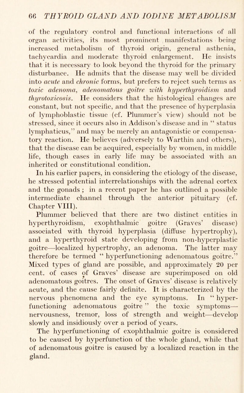 of the regulatory control and functional interactions of all organ activities, its most prominent manifestations being increased metabolism of thyroid origin, general asthenia, tachycardia and moderate thyroid enlargement. He insists that it is necessary to look beyond the thyroid for the primary disturbance. He admits that the disease may well be divided into acute and chronic forms, but prefers to reject such terms as toxic adenoma, adenomatous goitre with hyperthyroidism and thyrotoxicosis. He considers that the histological changes are constant, but not specific, and that the presence of hyperplasia of lymphoblastic tissue (cf. Plummer’s view) should not be stressed, since it occurs also in Addison’s disease and in “ status lymphaticus,” and may be merely an antagonistic or compensa¬ tory reaction. He believes (adversely to Warthin and others), that the disease can be acquired, especially by women, in middle life, though cases in early life may be associated with an inherited or constitutional condition. In his earlier papers, in considering the etiology of the disease, he stressed potential interrelationships with the adrenal cortex and the gonads ; in a recent paper he has outlined a possible intermediate channel through the anterior pituitary (cf. Chapter VIII). Plummer believed that there are two distinct entities in hyperthyroidism, exophthalmic goitre (Graves’ disease) associated with thyroid hyperplasia (diffuse hypertrophy), and a hyperthyroid state developing from non-hyperplastic goitre—localized hypertrophy, an adenoma. The latter may therefore be termed “ hyperfunctioning adenomatous goitre.” Mixed types of gland are possible, and approximately 20 per cent, of cases of Graves’ disease are superimposed on old adenomatous goitres. The onset of Graves’ disease is relatively acute, and the cause fairly definite. It is characterized by the nervous phenomena and the eye symptoms. In “ hyper¬ functioning adenomatous goitre ” the toxic symptoms— nervousness, tremor, loss of strength and weight—develop slowly and insidiously over a period of years. The hyperfunctioning of exophthalmic goitre is considered to be caused by hyperfunction of the whole gland, while that of adenomatous goitre is caused by a localized reaction in the gland.