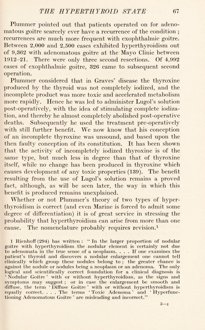 Plummer pointed out that patients operated on for adeno¬ matous goitre scarcely ever have a recurrence of the condition ; recurrences are much more frequent with exophthalmic goitre. Between 2,000 and 2,500 cases exhibited hyperthyroidism out of 9,362 with adenomatous goitre at the Mayo Clinic between 1912-21. There were only three second resections. Of 4,992 cases of exophthalmic goitre, 326 came to subsequent second operation. Plummer considered that in Graves’ disease the thyroxine produced by the thyroid was not completely iodized, and the incomplete product was more toxic and accelerated metabolism more rapidly. Hence he was led to administer Lugol’s solution post-operatively, with the idea of stimulating complete iodiza- tion, and thereby he almost completely abolished post-operative deaths. Subsequently he used the treatment pre-operatively with still further benefit. We now know that his conception of an incomplete thyroxine was unsound, and based upon the then faulty conception of its constitution. It has been shown that the activity of incompletely iodized thyroxine is of the same type, but much less in degree than that of thyroxine itself, while no change has been produced in thyroxine which causes development of any toxic properties (139). The benefit resulting from the use of Lugol’s solution remains a proved fact, although, as will be seen later, the way in which this benefit is produced remains unexplained. Whether or not Plummer’s theory of two types of hyper¬ thyroidism is correct (and even Marine is forced to admit some degree of differentiation) it is of great service in stressing the probability that hyperthyroidism can arise from more than one cause. The nomenclature probably requires revision.1 1 Rienhoff (294) has written : “ In the larger proportion of nodular goitre with hyperthyroidism the nodular element is certainly not due to adenomata in the true sense of a neoplasm. ... If one examines the patient’s thyroid and discovers a nodular enlargement one cannot tell clinically which group these nodules belong to ; the greater chance is against the nodule or nodules being a neoplasm or an adenoma. The only logical and scientifically correct foundation for a clinical diagnosis is ‘ Nodular Goitre ’ with or without hyperthyroidism, as the signs and symptoms may suggest ; or in case the enlargement be smooth and diffuse, the term ‘ Diffuse Goitre ’ with or without hyperthyroidism is equally correct. . . . The terms ‘ Toxic Adenoma ’ and ‘ Hyperfunc¬ tioning Adenomatous Goitre ’ are misleading and incorrect.” 3—2