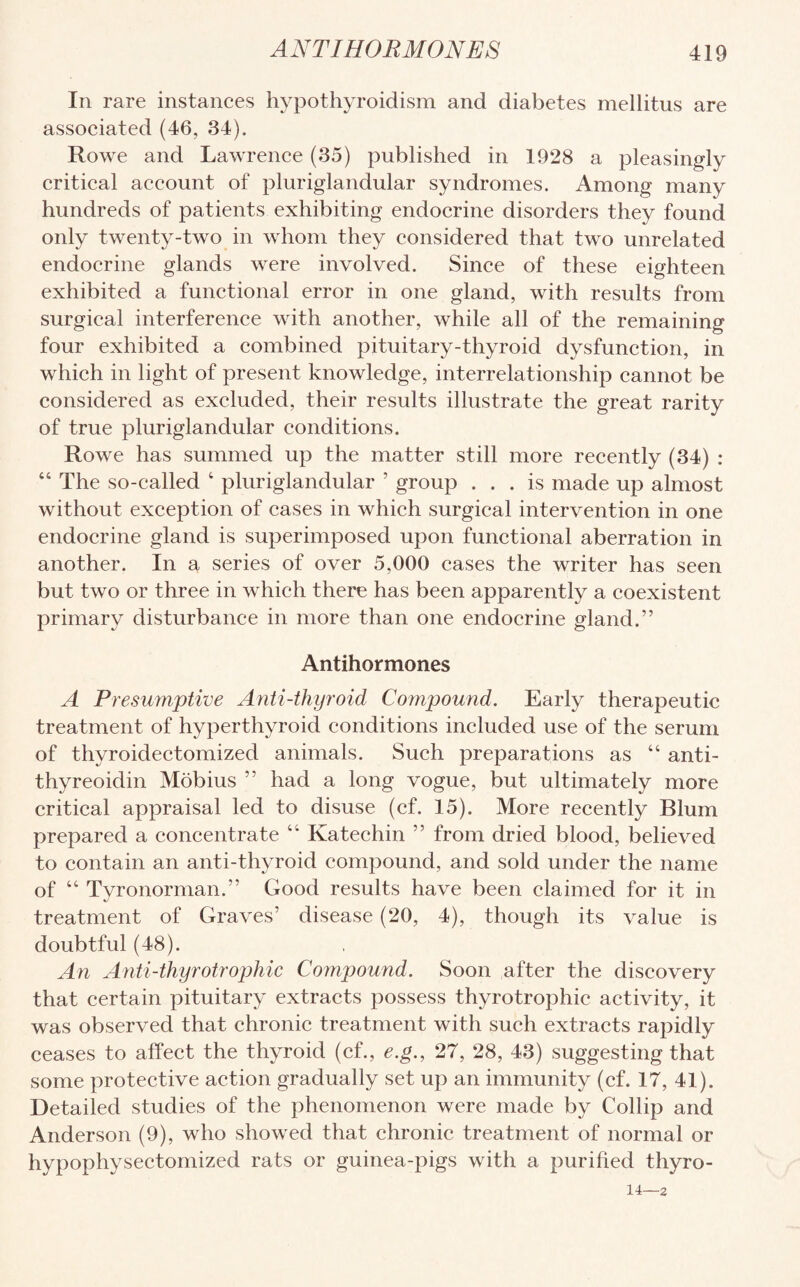 In rare instances hypothyroidism and diabetes mellitus are associated (46, 34). Rowe and Lawrence (35) published in 1928 a pleasingly critical account of pluriglandular syndromes. Among many hundreds of patients exhibiting endocrine disorders they found only twenty-two in whom they considered that two unrelated endocrine glands were involved. Since of these eighteen exhibited a functional error in one gland, with results from surgical interference with another, while all of the remaining four exhibited a combined pituitary-thyroid dysfunction, in which in light of present knowledge, interrelationship cannot be considered as excluded, their results illustrate the great rarity of true pluriglandular conditions. Rowe has summed up the matter still more recently (34) : “ The so-called 4 pluriglandular ’ group ... is made up almost without exception of cases in which surgical intervention in one endocrine gland is superimposed upon functional aberration in another. In a series of over 5,000 cases the writer has seen but two or three in which there has been apparently a coexistent primary disturbance in more than one endocrine gland.” Antihormones A Presumptive Anti-thyroid Compound. Early therapeutic treatment of hyperthyroid conditions included use of the serum of thvroidectomized animals. Such preparations as 44 anti- thyreoidin Mobius ” had a long vogue, but ultimately more critical appraisal led to disuse (cf. 15). More recently Blum prepared a concentrate 44 Katechin ” from dried blood, believed to contain an anti-thyroid compound, and sold under the name of 44 Tyronorman.” Good results have been claimed for it in treatment of Graves’ disease (20, 4), though its value is doubtful (48). An Anti-thyrotrophic Compound. Soon after the discovery that certain pituitary extracts possess thyrotrophic activity, it was observed that chronic treatment with such extracts rapidly ceases to affect the thyroid (cf., e.g., 27, 28, 43) suggesting that some protective action gradually set up an immunity (cf. 17, 41). Detailed studies of the phenomenon were made by Collip and Anderson (9), who showed that chronic treatment of normal or hypophysectomized rats or guinea-pigs with a purified thyro- 14—2