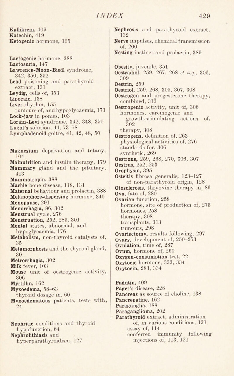 Kallikrein, 409 Katechin, 419 Ketogenic hormone, 395 Lactogenic hormone, 388 Lactosuria, 147 Lawrence-Moon-Biedl syndrome, 342, 350, 352 Lead poisoning and parathyroid extract, 131 Leydig, cells of, 353 Lipocaic, 138 Liver rhythm, 155 tumours of, and hypoglycaemia, 173 Lock-jaw in ponies, 103 Lorain-Levi syndrome, 342, 348, 350 Lugol’s solution, 44, 73-78 Lymphadenoid goitre, 41, 42, 48, 50 Magnesium deprivation and tetany, 104 Malnutrition and insulin therapy, 179 Mammary gland and the pituitary, 413 Mammotropin, 388 Marble bone disease, 118, 131 Maternal behaviour and prolactin, 388 Melanophore-dispersing hormone, 340 Menopause, 291 Menorrhagia, 86, 302 Menstrual cycle, 276 Menstruation, 252, 285, 301 Mental states, abnormal, and hypoglycaemia, 176 Metabolism, non-thyroid catalysts of, 35 Metamorphosis and the thyroid gland, 30 Metrorrhagia, 302 Milk fever, 103 Mouse unit of oestrogenic activity, 306 Myrtillin, 162 Myxoedema, 58-63 thyroid dosage in, 60 Myxoedematous patients, tests with, 24 Nephritic conditions and thyroid hypofunction, 64 Nephrolithiasis and hyperparathyroidism, 127 Nephrosis and parathyroid extract, 132 Nerve impulses, chemical transmission of, 200 Nesting instinct and prolactin, 389 Obesity, juvenile, 351 Oestradiol, 259, 267, 268 et seq., 306, 309 Oestriol, 259, 268, 305, 307, 308 Oestrogen and progesterone therapy, combined, 313 Oestrogenic activity, unit of, 306 hormones, carcinogenic and growth-stimulating actions of, 302 therapy, 308 Oestrogens, definition of, 263 physiological activities of, 276 standards for, 306 synthetic, 269 Oestrone, 259, 268, 270, 306, 307 Oestrus, 252, 253 Orophysin, 395 Osteitis fibrosa generalis, 123-127 of non-parathyroid origin, 128 Otosclerosis, thryoxine therapy in, 86 Ova, fate of, 280 Ovarian function, 258 hormone, site of production of, 275 hormones, 258 therapy, 308 transplants, 313 tumours, 298 Ovariectomy, results following, 297 Ovary, development of, 250-253 Ovulation, time of, 287 Ovum, hormone of, 260 Oxygen-consumption test, 22 Oxytocic hormone, 333, 334 Oxytocin, 283, 334 Padutin, 409 Paget’s disease, 228 Pancreas as source of choline, 138 Pancrepatine, 162 Paraganglia, 188 Paraganglioma, 202 Parathyroid extract, administration of, in various conditions, 131 assay of, 114 conferred immunity following injections of, 113, 121