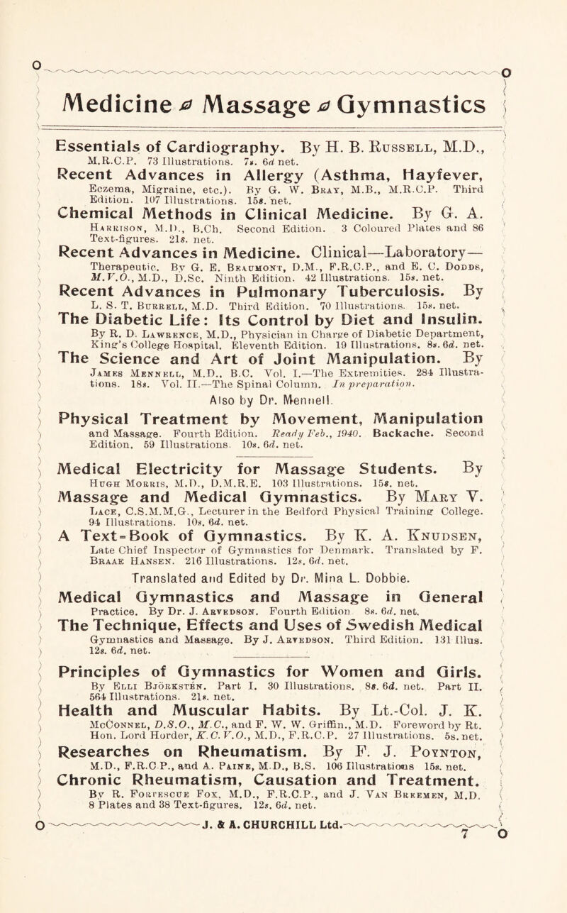 Medicine 0 Massage 0 Gymnastics Essentials of Cardiography. By H. B. Bussell, M.D., M.R.C.P. 73 Illustrations. 7*. 6h net. Recent Advances in Allergy (Asthma, Hayfever, Eczema, Migraine, etc.). By G. W. Bray, M.B., M.R.C.P. Third Edition. 107 Illustrations. 15*. net. Chemical Methods in Clinical Medicine. By G. A. Harrison, M.D., B.Ch. Second Edition. 3 Coloured Plates and 86 Text-figures. 21*. net. Recent Advances in Medicine. Clinical—Laboratory— Therapeutic. By G. E. Beaumont, D.M., F.R.C.P., and E. C. Dodds, M.V.O., M.D., D.Sc. Ninth Edition. 42 Illustrations. 15s.net. Recent Advances in Pulmonary Tuberculosis. By L. S. T. Burredd, M.D. Third Edition. 70 Illustrations. 15*. net. The Diabetic Life: Its Control by Diet and Insulin. By R. D. Lawrence, M.D., Physician in Charge of Diabetic Department, King’s College Hospital. Eleventh Edition. 19 Illustrations. 8*. 6d.net. The Science and Art of Joint Manipulation. By James Mennelu, M.D., B.C. Vol. I.—The Extremities. 284 Illustra¬ tions. 18*. Vol. II.—The Spinal Column. In preparation. Also by Dr. MenneM- Physical Treatment by Movement, Manipulation and Massage. Fourth Edition. Heady Feb., 1940. Backache. Second Edition. 59 Illustrations. 10*. 6d. net. Medical Electricity for Massage Students. By Hugh Morris, M.D., D.M.R.E. 103 Illustrations. 15*. net. Massage and Medical Gymnastics. By Mary V. Lace, C.S.M.M.G., Lecturer in the Bedford Physical Training College. 94 Illustrations. 10*. 6d. net. A Text-Book of Gymnastics. By K. A. Knudsen, Late Chief Inspector of Gymnastics for Denmark. Translated by F. Braae Hansen. 216 Illustrations. 12*. 6d. net. Translated and Edited by Dr. Mina L. Dobbie. Medical Gymnastics and Massage in General Pi’actice. By Dr. J. Arvedson. Fourth Edition 8*. Qd. net. The Technique, Effects and Uses of Swedish Medical Gymnastics and Massage. By J. Artkdson. Third Edition. 131 Ulus. 12*. 6d. net. _: Principles of Gymnastics for Women and Girls. By Blli Bjorksten. Part I. 30 Illustrations. 8*. 6d. net. Part II. 564 Illustrations. 21*. net. Health and Muscular Habits. By Lt.-Col. J. K. McConnel, D.S.O., M.C., and F. W. W. Griffin., M.D. Foreword by Rt. Hon. Lord Horder, K.C.V.O., M.D., F.R.C.P. 27 Illustrations. 5s.net. Researches on Rheumatism. By F. J. Boynton, M.D., P.R.C P., and A_. Paine, M.D., B.S. 106 Illustrations 15s. net. Chronic Rheumatism, Causation and Treatment. By R. Foriescue Fox, M.D., F.R.C.P., and J. Van Brkemen, M.D. 8 Plates and 38 Text-figures. 12*. 6d. net.