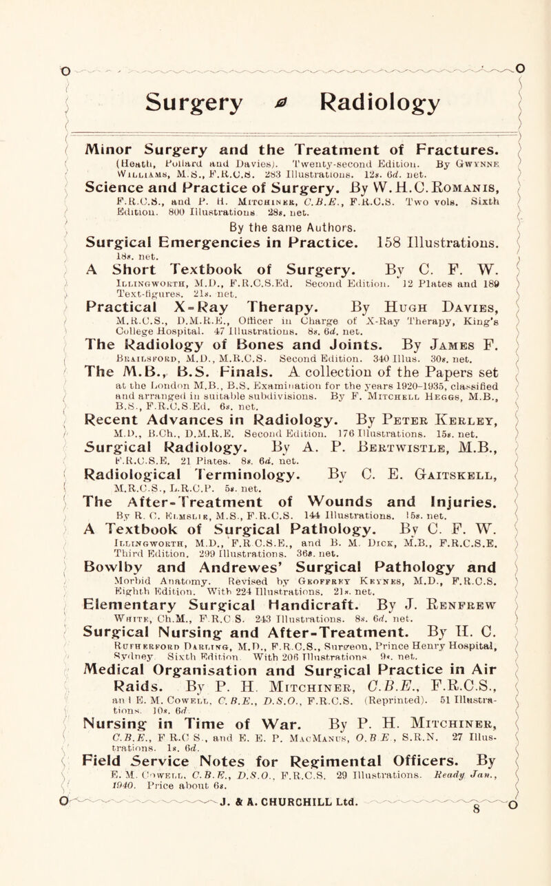 ) ( r ) >, Surgery 0 Radiology ( Minor Surgery and the Treatment of Fractures. (Heath, Pollard and Davies,). Twenty-second Edition. By Gwynne Williams, M.S., F.R.C.S. 283 Illustrations. 12s. (id. net. Science and Practice of Surgery. By W.H.C. Romanis, F.R.C.S., and P. ti. Mitchiner, C.B.E., F.R.C.S. Two vols. Sixth Edition. 800 Illustrations 28*. net. By the same Authors. Surgical Emergencies in Practice. 158 Illustrations. 18*. net. A Short Textbook of Surgery. By C. F. W. Illingworth, M.D., F.R.C.S.Ed. Second Edition. 12 Plates and 180 Text-figures. 21*. net. Practical X = Ray Therapy. By Hugh Davies, M.R.C.S., D.M.R.E., Officer in Charge of X-Ray Therapy, King's College Hospital. 47 Illustrations. 8*. 6d. net. The Radiology of Bones and Joints. By James F. Beailsford, M.D., M.R.C.S. Second Edition. 340 Ulus. 30*. net. The M.B., B.S. Finals. A collection of the Papers set at the London M.B., B.S. Examination for the years 1920-1935, clarified and arranged in suitable subdivisions. By F. Mitchell Heggs, M.B., B.S., F.R.C.S.Ed. 6*. net. Recent Advances in Radiology. By Peter Keeley, M.D., B.Ch., D.M.R.E. Second Edition. 176 Illustrations. 15*. net. Surgical Radiology. By A. P. Bertwistle, M.B., F.R.C.S.E, 21 Plates. 8*. 6d. net. Radiological terminology. By 0. E. Gaitskell, M.R.C.S., L.R.C.P. 5*. net. The After-Treatment of Wounds and Injuries. By R. C. Ei.mslik, M.S., F.R.C.S. 144 Illustrations. 15*. net. A Textbook of Surgical Pathology. By C. F. W. Illingworth, M.D., F.R C.S.E., and B. ”  Third Edition. 299 Illustrations. 36«. net. M. Dick, M.B., F.R.C.S.E. Bowlby and Andrewes’ Surgical Pathology and Morbid Anatomy. Revised by Geoffrey Keynes, M.D., F.R.C.S. Eighth Edition. With 224 Illustrations. 21*. net. Elementary Surgical handicraft. By J. Renfrew Whitk, Ch.M., F.R.C S. 243 Illustrations. 8*. Gd. net. Surgical Nursing and After-Treatment. By II. C. Rutherford Darling, M.D., F.R.C.S., Sure^eou. Prince Henry Hospital, Sydney Sixth Edition, With 206 Illustrations 9*. net. Medical Organisation and Surgical Practice in Air Raids. By P. H. Mitchiner, C.B.E., F.R.C.S., an 1 E. M. Cowell, C.B.E., D.S.O., F.R.C.S. (Reprinted). 51 Illttstra- V tions. 10*. 6d Nursing in Time of War. By P. H. Mitchiner, C.B.E., F R.O S., and E. E. P. MacManus, O.B E , S.R.N. 27 Illus¬ trations. 1*. 6d. Field Service Notes for Regimental Officers. By E. M. Cowell, C.B.E., D.S.O., F.R.C.S. 29 Illustrations. Beady. Jan., 1940. Price about 6*.