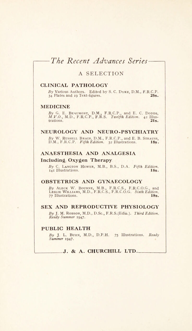 A SELECTION CLINICAL PATHOLOGY By Various Authors. Edited by S. C. Dyke, D.M., F.R.C.P. 34 Plates and 19 Text-figures. 25s. MEDICINE By G. E. Beyumont, D.M., F.R.C.P., and E. C. Dodds, M.V.O., M.D., F.R.C.P., F.R.S. Twelfth Edition. 42 Illus¬ trations. 21s. NEUROLOGY AND NEURO-PSYCHIATRY By W. Russell Brain, D.M., F.R.C.P., and E. B. Strauss, D.M., F.R.C.P. Fifth Edition. 32 Illustrations. 18s. ANAESTHESIA AND ANALGESIA Including Oxygen Therapy By C. Langton Hewer, M.B., B.S., D.A. Fifth Edition. 141 Illustrations. 18s. OBSTETRICS AND GYNAECOLOGY By Aleck W. Bourne, M.B., F.R.C.S., F.R.C.O.G., and Leslie Williams, M.D., F.R.C.S., F.R.C.O.G. Sixth Edition. 77 Illustrations. 18s. SEX AND REPRODUCTIVE PHYSIOLOGY By J. M. Robson, M.D., D.Sc., F.R.S.(Edin.). Third Edition. Ready Summer 1947. PUBLIC HEALTH By J. L. Burn, M.D., D.P.H. 75 Illustrations. Ready Summer 1947. _J. & A. CHURCHILL LTD-