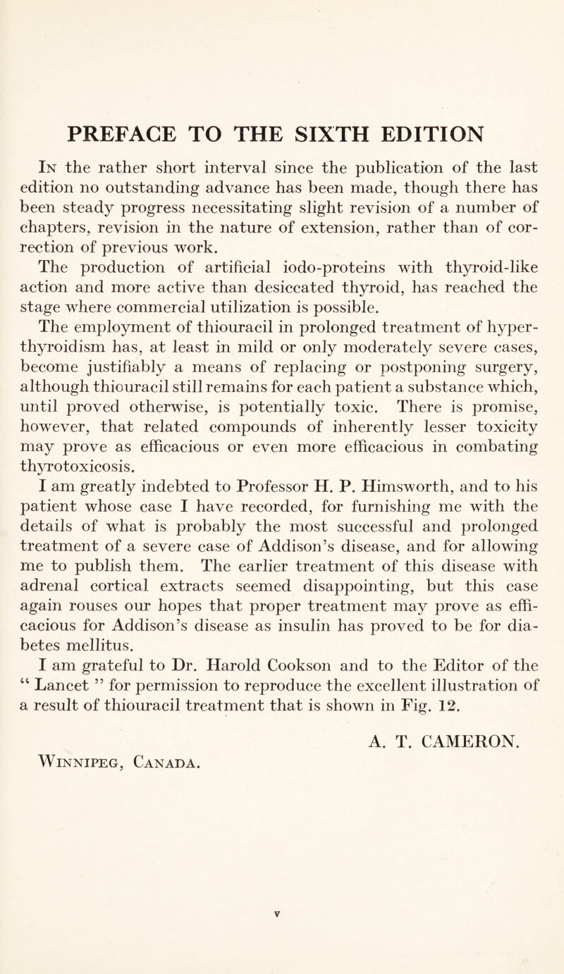 In the rather short interval since the publication of the last edition no outstanding advance has been made, though there has been steady progress necessitating slight revision of a number of chapters, revision in the nature of extension, rather than of cor¬ rection of previous work. The production of artificial iodo-proteins with thyroid-like action and more active than desiccated thyroid, has reached the stage where commercial utilization is possible. The employment of thiouracil in prolonged treatment of hyper¬ thyroidism has, at least in mild or only moderately severe cases, become justifiably a means of replacing or postponing surgery, although thiouracil still remains for each patient a substance which, until proved otherwise, is potentially toxic. There is promise, however, that related compounds of inherently lesser toxicity may prove as efficacious or even more efficacious in combating thyrotoxicosis. I am greatly indebted to Professor H. P. Himsworth, and to his patient whose case I have recorded, for furnishing me with the details of what is probably the most successful and prolonged treatment of a severe case of Addison’s disease, and for allowing me to publish them. The earlier treatment of this disease with adrenal cortical extracts seemed disappointing, but this case again rouses our hopes that proper treatment may prove as effi¬ cacious for Addison’s disease as insulin has proved to be for dia¬ betes mellitus. I am grateful to Dr. Harold Cookson and to the Editor of the “ Lancet ” for permission to reproduce the excellent illustration of a result of thiouracil treatment that is shown in Fig. 12. A. T. CAMERON. Winnipeg, Canada.