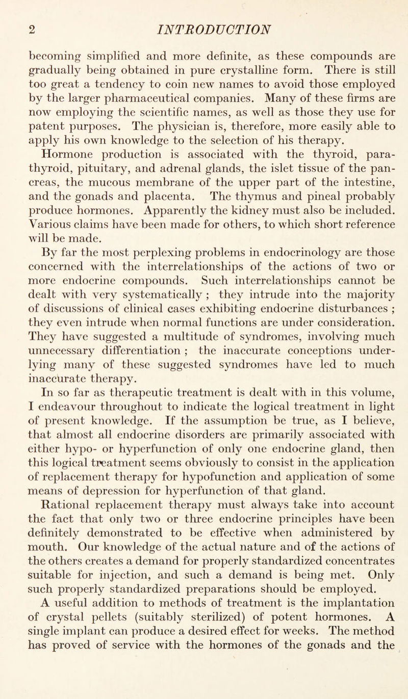 becoming simplified and more definite, as these compounds are gradually being obtained in pure crystalline form. There is still too great a tendency to coin new names to avoid those employed by the larger pharmaceutical companies. Many of these firms are now employing the scientific names, as well as those they use for patent purposes. The physician is, therefore, more easily able to apply his own knowledge to the selection of his therapy. Hormone production is associated with the thyroid, para¬ thyroid, pituitary, and adrenal glands, the islet tissue of the pan¬ creas, the mucous membrane of the upper part of the intestine, and the gonads and placenta. The thymus and pineal probably produce hormones. Apparently the kidney must also be included. Various claims have been made for others, to which short reference will be made. By far the most perplexing problems in endocrinology are those concerned with the interrelationships of the actions of two or more endocrine compounds. Such interrelationships cannot be dealt with very systematically ; they intrude into the majority of discussions of clinical cases exhibiting endocrine disturbances ; they even intrude when normal functions are under consideration. They have suggested a multitude of syndromes, involving much unnecessary differentiation ; the inaccurate conceptions under¬ lying many of these suggested syndromes have led to much inaccurate therapy. In so far as therapeutic treatment is dealt with in this volume, I endeavour throughout to indicate the logical treatment in light of present knowledge. If the assumption be true, as I believe, that almost all endocrine disorders are primarily associated with either hypo- or hyperfunction of only one endocrine gland, then this logical treatment seems obviously to consist in the application of replacement therapy for hypofunction and application of some means of depression for hyperfunction of that gland. Rational replacement therapy must always take into account the fact that only two or three endocrine principles have been definitely demonstrated to be effective when administered by mouth. Our knowledge of the actual nature and of the actions of the others creates a demand for properly standardized concentrates suitable for injection, and such a demand is being met. Only such properly standardized preparations should be employed. A useful addition to methods of treatment is the implantation of crystal pellets (suitably sterilized) of potent hormones. A single implant can produce a desired effect for weeks. The method has proved of service with the hormones of the gonads and the