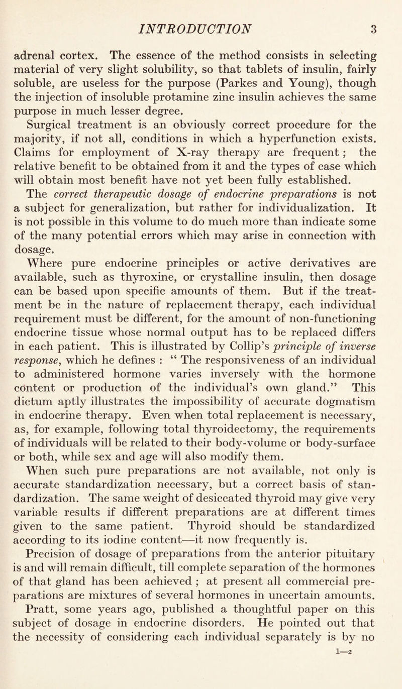 adrenal cortex. The essence of the method consists in selecting material of very slight solubility, so that tablets of insulin, fairly soluble, are useless for the purpose (Parkes and Young), though the injection of insoluble protamine zinc insulin achieves the same purpose in much lesser degree. Surgical treatment is an obviously correct procedure for the majority, if not all, conditions in which a hyperfunction exists. Claims for employment of X-ray therapy are frequent; the relative benefit to be obtained from it and the types of case which will obtain most benefit have not yet been fully established. The correct therapeutic dosage of endocrine preparations is not a subject for generalization, but rather for individualization. It is not possible in this volume to do much more than indicate some of the many potential errors which may arise in connection with dosage. Where pure endocrine principles or active derivatives are available, such as thyroxine, or crystalline insulin, then dosage can be based upon specific amounts of them. But if the treat¬ ment be in the nature of replacement therapy, each individual requirement must be different, for the amount of non-functioning endocrine tissue whose normal output has to be replaced differs in each patient. This is illustrated by Collip’s principle of inverse response^ which he defines : “ The responsiveness of an individual to administered hormone varies inversely with the hormone content or production of the individual’s own gland.” This dictum aptly illustrates the impossibility of accurate dogmatism in endocrine therapy. Even when total replacement is necessary, as, for example, following total thyroidectomy, the requirements of individuals will be related to their body-volume or body-surface or both, while sex and age will also modify them. When such pure preparations are not available, not only is accurate standardization necessary, but a correct basis of stan¬ dardization. The same weight of desiccated thyroid may give very variable results if different preparations are at different times given to the same patient. Thyroid should be standardized according to its iodine content—it now frequently is. Precision of dosage of preparations from the anterior pituitary is and will remain difficult, till complete separation of the hormones of that gland has been achieved ; at present all commercial pre¬ parations are mixtures of several hormones in uncertain amounts. Pratt, some years ago, published a thoughtful paper on this subject of dosage in endocrine disorders. He pointed out that the necessity of considering each individual separately is by no 1—2