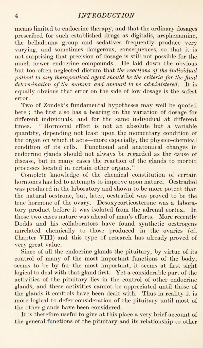 means limited to endocrine therapy, and that the ordinary dosages prescribed for such established drugs as digitalis, arsphenamine, the belladonna group and sedatives frequently produce very varying, and sometimes dangerous, consequences, so that it is not surprising that precision of dosage is still not possible for the much newer endocrine compounds. He laid down the obvious but too often neglected dictum that the reactions of the individual patient to any therapeutical agent should he the criteria for the final determination of the manner and amount to he administered. It is equally obvious that error on the side of low dosage is the safest error. Two of Zondek’s fundamental hypotheses may well be quoted here ; the first also has a bearing on the variation of dosage for different individuals, and for the same individual at different times. Hormonal effect is not an absolute but a variable quantity, depending not least upon the momentary condition of the organ on which it acts—more especially, the physico-chemical condition of its cells. Functional and anatomical changes in endocrine glands should not always be regarded as the cause of disease, but in many cases the reaction of the glands to morbid processes located in certain other organs.” Complete knowledge of the chemical constitution of certain hormones has led to attempts to improve upon nature. Oestradiol was produced in the laboratory and shown to be more potent than the natural oestrone, but, later, oestradiol was proved to be the true hormone of the ovary. Desoxycorticosterone was a labora¬ tory product before it was isolated from the adrenal cortex. In those two cases nature was ahead of man’s efforts. More recently Dodds and his collaborators have found synthetic oestrogens unrelated chemically to those produced in the ovaries (cf. Chapter VHI) and this type of research has already proved of very great value. Since of all the endocrine glands the pituitary, by virtue of its control of many of the most important functions of the body, seems to be by far the most important, it seems at first sight logical to deal with that gland first. Yet a considerable part of the activities of the pituitary lies in the control of other endocrine glands, and these activities cannot be appreciated until those of the glands it controls have been dealt with. Thus in reality it is more logical to defer consideration of the pituitary until most of the other glands have been considered. It is therefore useful to give at this place a very brief account of the general functions of the pituitary and its relationship to other