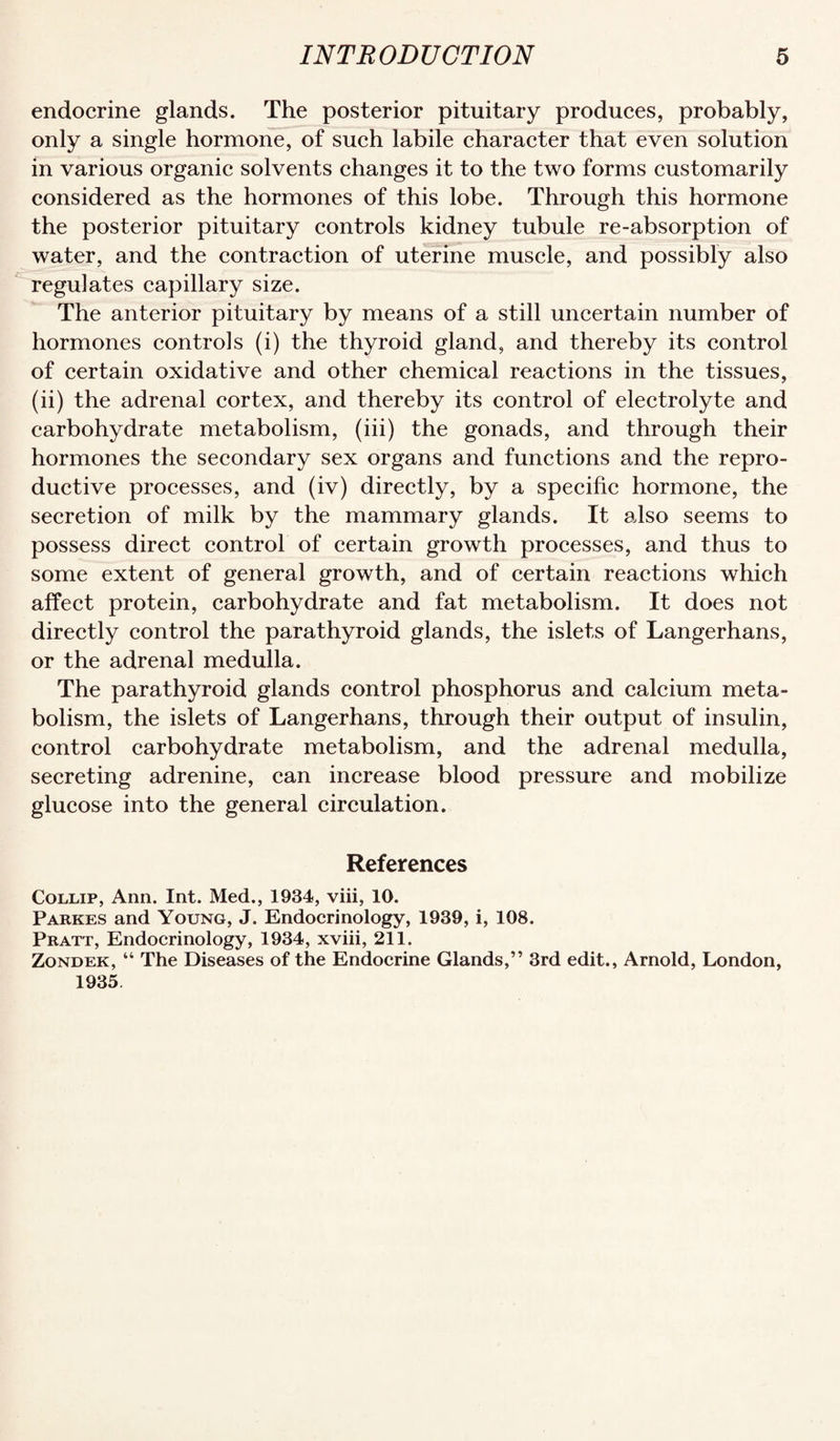 endocrine glands. The posterior pituitary produces, probably, only a single hormone, of such labile character that even solution in various organic solvents changes it to the two forms customarily considered as the hormones of this lobe. Through this hormone the posterior pituitary controls kidney tubule re-absorption of water, and the contraction of uterine muscle, and possibly also regulates capillary size. The anterior pituitary by means of a still uncertain number of hormones controls (i) the thyroid gland, and thereby its control of certain oxidative and other chemical reactions in the tissues, (ii) the adrenal cortex, and thereby its control of electrolyte and carbohydrate metabolism, (iii) the gonads, and through their hormones the secondary sex organs and functions and the repro¬ ductive processes, and (iv) directly, by a specific hormone, the secretion of milk by the mammary glands. It also seems to possess direct control of certain growth processes, and thus to some extent of general growth, and of certain reactions which affect protein, carbohydrate and fat metabolism. It does not directly control the parathyroid glands, the islets of Langerhans, or the adrenal medulla. The parathyroid glands control phosphorus and calcium meta¬ bolism, the islets of Langerhans, through their output of insulin, control carbohydrate metabolism, and the adrenal medulla, secreting adrenine, can increase blood pressure and mobilize glucose into the general circulation. References CoLLiP, Ann. Int. Med., 1934, viii, 10. Parkes and Young, J. Endocrinology, 1939, i, 108. Pratt, Endocrinology, 1934, xviii, 211. Zondek, “ The Diseases of the Endocrine Glands,” 3rd edit., Arnold, London, 1935.