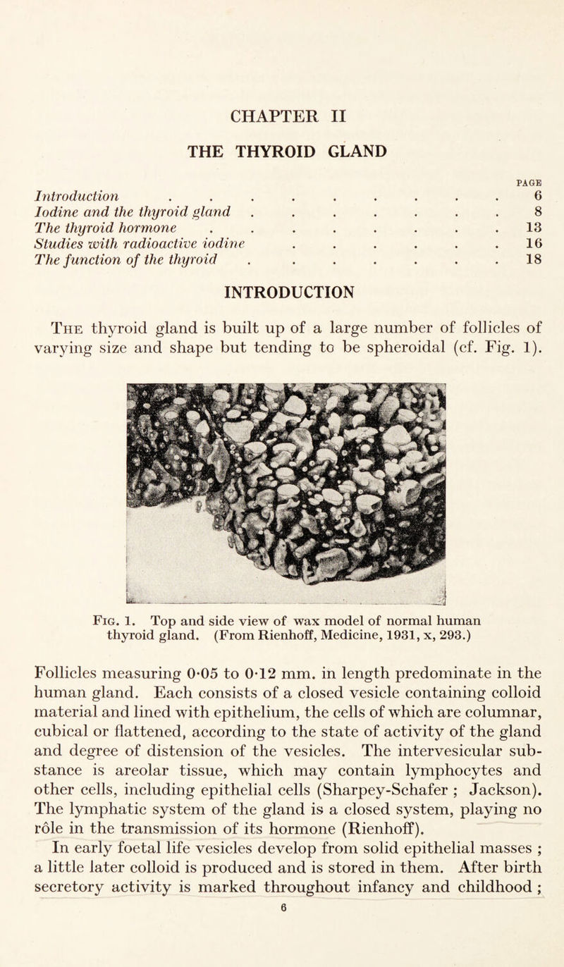 CHAPTER II THE THYROID GLAND Introduction Iodine and the thyroid gland The thyroid hormone Studies with radioactive iodme The function of the thyroid PAGE 6 8 13 16 18 INTRODUCTION The thyroid gland is built up of a large number of follicles of varying size and shape but tending to be spheroidal (cf. Fig. 1). Fig. 1. Top and side view of wax model of normal human thyroid gland. (From Rienhoff, Medicine, 1931, x, 293.) Follicles measuring 0-05 to 0*12 mm. in length predominate in the human gland. Each consists of a closed vesicle containing colloid material and lined with epithelium, the cells of which are columnar, cubical or flattened, according to the state of activity of the gland and degree of distension of the vesicles. The intervesicular sub¬ stance is areolar tissue, which may contain lymphocytes and other cells, including epithelial cells (Sharpey-Schafer ; Jackson). The lymphatic system of the gland is a closed system, playing no role in the transmission of its hormone (Rienhoff). In early foetal life vesicles develop from solid epithelial masses ; a little later colloid is produced and is stored in them. After birth secretory activity is marked throughout infancy and childhood ;