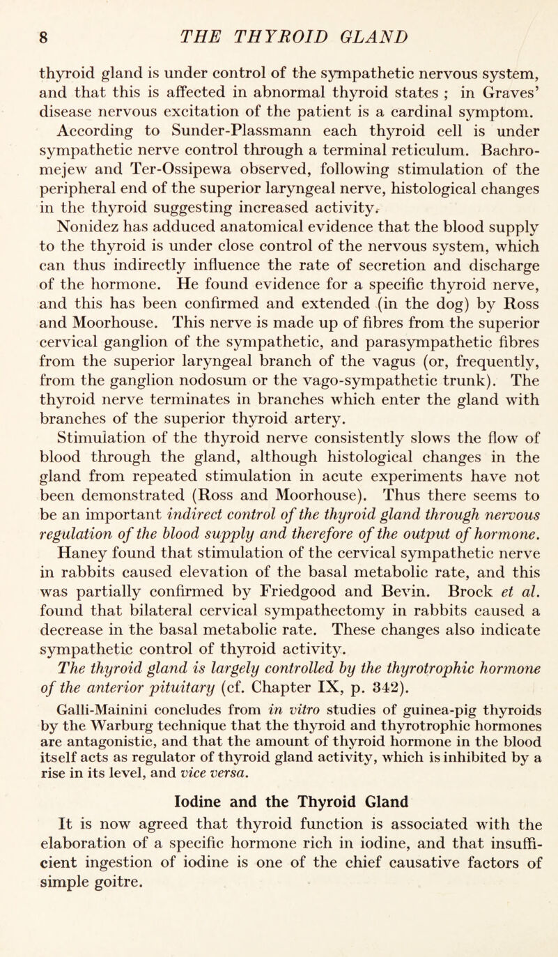 thyroid gland is under control of the sympathetic nervous system, and that this is affected in abnormal thyroid states ; in Graves’ disease nervous excitation of the patient is a cardinal symptom. According to Sunder-Plassmann each thyroid cell is under sympathetic nerve control through a terminal reticulum. Bachro- mejew and Ter-Ossipewa observed, following stimulation of the peripheral end of the superior laryngeal nerve, histological changes in the thyroid suggesting increased activity.- Nonidez has adduced anatomical evidence that the blood supply to the thyroid is under close control of the nervous system, which can thus indirectly influence the rate of secretion and discharge of the hormone. He found evidence for a specific thyroid nerve, and this has been confirmed and extended (in the dog) by Ross and Moorhouse. This nerve is made up of fibres from the superior cervical ganglion of the sympathetic, and parasympathetic fibres from the superior laryngeal branch of the vagus (or, frequently, from the ganglion nodosum or the vago-sympathetic trunk). The thyroid nerve terminates in branches which enter the gland with branches of the superior thyroid artery. Stimulation of the thyroid nerve consistently slows the flow of blood through the gland, although histological changes in the gland from repeated stimulation in acute experiments have not been demonstrated (Ross and Moorhouse). Thus there seems to be an important indirect control of the thyroid gland through nervous regulation of the blood supply and therefore of the output of hormone. Haney found that stimulation of the cervical sympathetic nerve in rabbits caused elevation of the basal metabolic rate, and this was partially confirmed by Friedgood and Bevin. Brock et al. found that bilateral cervical sympathectomy in rabbits caused a decrease in the basal metabolic rate. These changes also indicate sympathetic control of thyroid activity. The thyroid gland is largely controlled by the thyrotrophic hormone of the anterior pituitary (cf. Chapter IX, p. 342). Galli-Mainini concludes from in vitro studies of guinea-pig thyroids by the Warburg technique that the thyroid and thyrotrophic hormones are antagonistic, and that the amount of thyroid hormone in the blood itself acts as regulator of thyroid gland activity, which is inhibited by a rise in its level, and vice versa. Iodine and the Thyroid Gland It is now agreed that thyroid function is associated with the elaboration of a specific hormone rich in iodine, and that insuffi¬ cient ingestion of iodine is one of the chief causative factors of simple goitre.