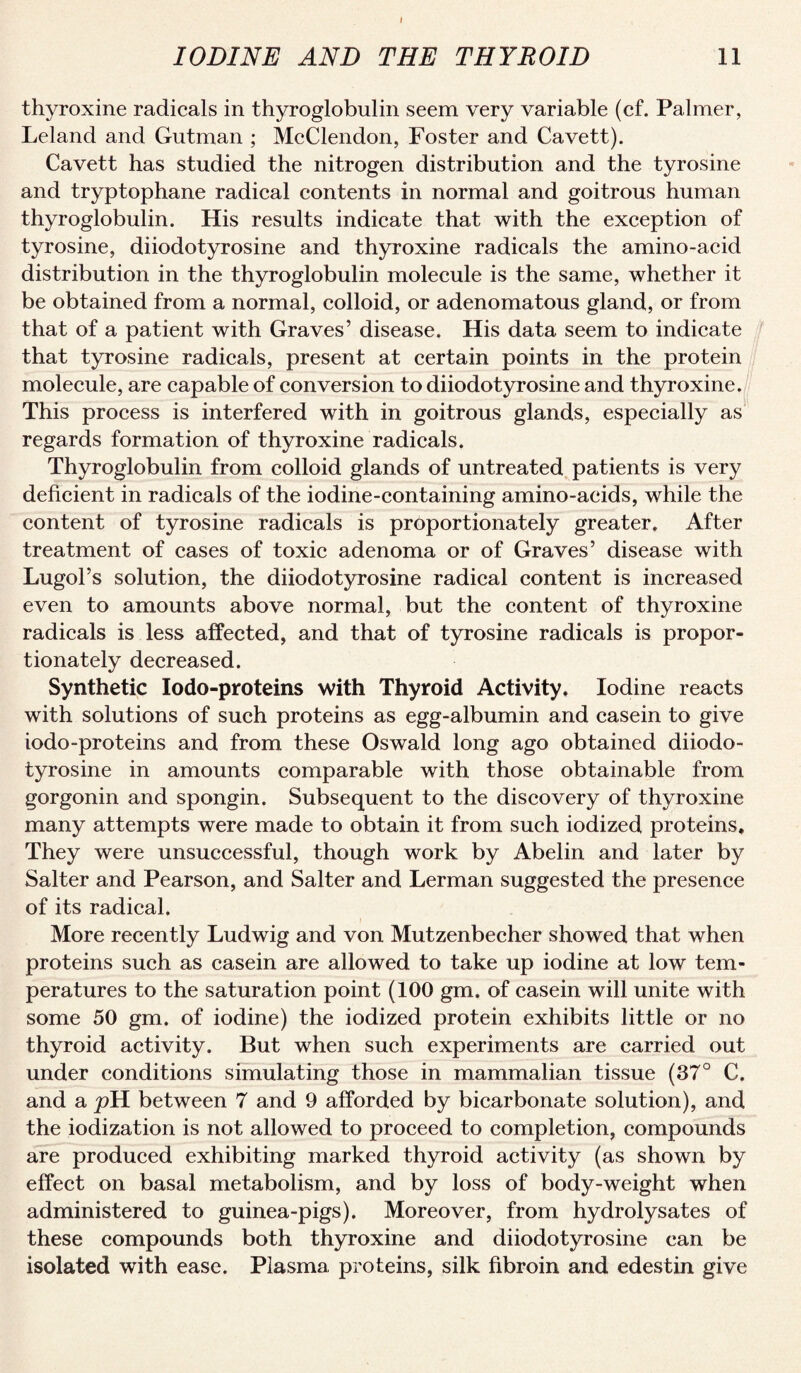 I IODINE AND THE THYROID 11 thyroxine radicals in thyroglobulin seem very variable (cf. Palmer, Leland and Gutman ; McClendon, Foster and Cavett). Cavett has studied the nitrogen distribution and the tyrosine and tryptophane radical contents in normal and goitrous human thyroglobulin. His results indicate that with the exception of tyrosine, diiodotyrosine and thyroxine radicals the amino-acid distribution in the thyroglobulin molecule is the same, whether it be obtained from a normal, colloid, or adenomatous gland, or from that of a patient with Graves’ disease. His data seem to indicate that tyrosine radicals, present at certain points in the protein molecule, are capable of conversion to diiodotyrosine and thyroxine. This process is interfered with in goitrous glands, especially as regards formation of thyroxine radicals. Thyroglobulin from colloid glands of untreated patients is very deficient in radicals of the iodine-containing amino-aeids, while the content of tyrosine radicals is proportionately greater. After treatment of cases of toxic adenoma or of Graves’ disease with Lugol’s solution, the diiodotyrosine radical content is increased even to amounts above normal, but the content of thyroxine radicals is less affected, and that of tyrosine radicals is propor¬ tionately decreased. Synthetic lodo-proteins with Thyroid Activity. Iodine reacts with solutions of such proteins as egg-albumin and casein to give iodo-proteins and from these Oswald long ago obtained diiodo¬ tyrosine in amounts comparable with those obtainable from gorgonin and spongin. Subsequent to the discovery of thyroxine many attempts were made to obtain it from such iodized proteins. They were unsuccessful, though work by Abelin and later by Salter and Pearson, and Salter and German suggested the presence of its radical. f More recently Ludwig and von Mutzenbecher showed that when proteins such as casein are allowed to take up iodine at low tem¬ peratures to the saturation point (100 gm. of casein will unite with some 50 gm. of iodine) the iodized protein exhibits little or no thyroid activity. But when such experiments are carried out under conditions simulating those in mammalian tissue (37° C. and a pH between 7 and 9 afforded by bicarbonate solution), and the iodization is not allowed to proceed to completion, compounds are produced exhibiting marked thyroid activity (as shown by effect on basal metabolism, and by loss of body-weight when administered to guinea-pigs). Moreover, from hydrolysates of these compounds both thyroxine and diiodotyrosine can be isolated with ease. Plasma proteins, silk fibroin and edestin give