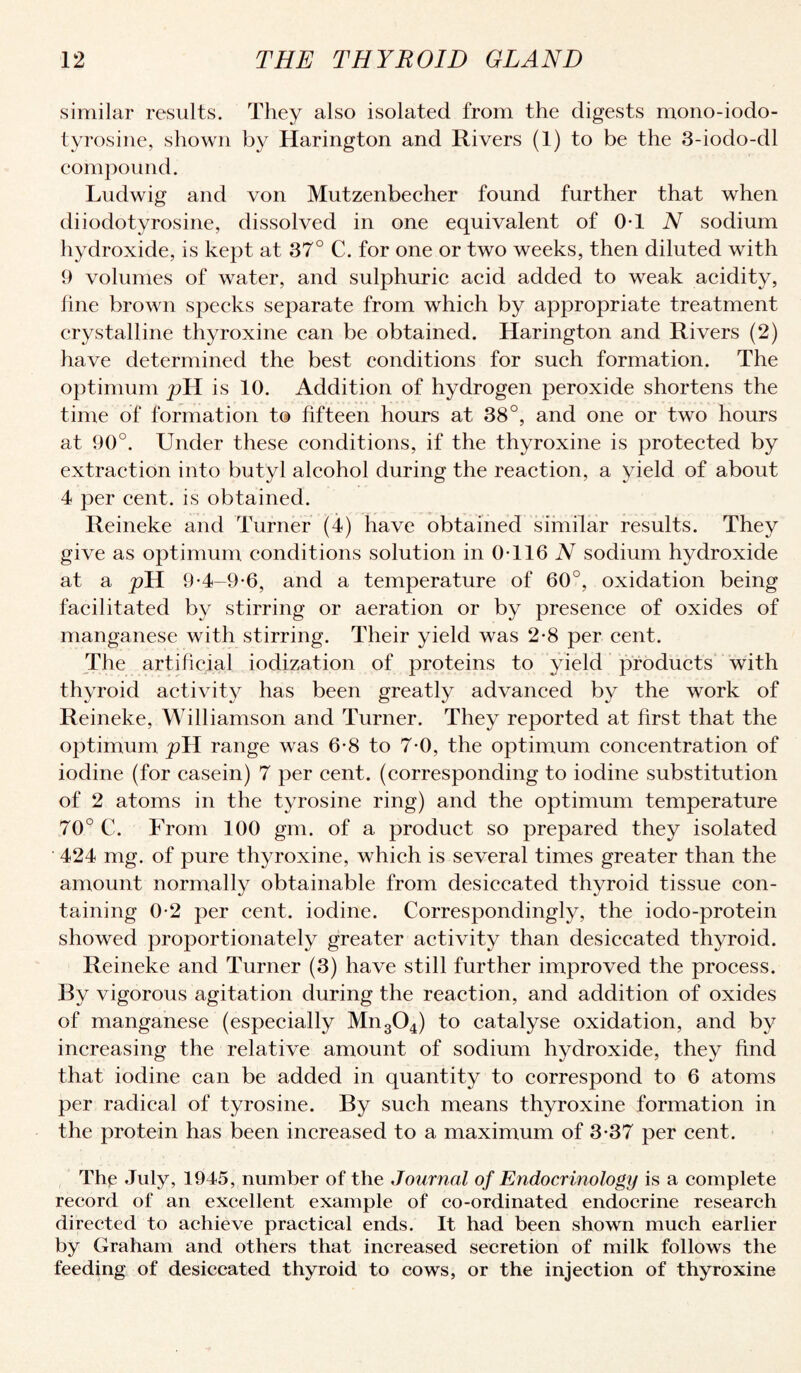 similar results. They also isolated from the digests mono-iodo- tyrosine, shown by Harington and Rivers (1) to be the 3-iodo-dl eompound. Ludwig and von Mutzenbecher found further that when diiodotyrosine, dissolved in one equivalent of OT N sodium hydroxide, is kept at 37° C. for one or two weeks, then diluted with 9 volumes of water, and sulphuric acid added to weak acidity, line brown specks separate from which by appropriate treatment crystalline thyroxine can be obtained. Harington and Rivers (2) have determined the best conditions for such formation. The optimum is 10. Addition of hydrogen peroxide shortens the time of formation to fifteen hours at 38°, and one or two hours at 90°. Under these conditions, if the thyroxine is protected by extraction into butyl alcohol during the reaction, a yield of about 4 per cent, is obtained. Reineke and Turner (4) have obtained similar results. They give as optimum conditions solution in 0-116 N sodium hydroxide at a pH 9-4-9-6, and a temperature of 60°, oxidation being facilitated by stirring or aeration or by presence of oxides of manganese with stirring. Their yield was 2-8 per cent. The artificial iodization of proteins to yield products with thyroid activity has been greatly advanced by the work of Reineke, Williamson and Turner. They reported at first that the optimum pH range was 6-8 to 7-0, the optimum concentration of iodine (for casein) 7 per cent, (corresponding to iodine substitution of 2 atoms in the tyrosine ring) and the optimum temperature 70° C. From 100 gm. of a product so prepared they isolated 424 mg. of pure thyroxine, which is several times greater than the amount normally obtainable from desiccated thyroid tissue con¬ taining 0-2 per cent, iodine. Correspondingly, the iodo-protein showed proportionately greater activity than desiccated thyroid. Reineke and Turner (3) have still further improved the process. By vigorous agitation during the reaction, and addition of oxides of manganese (especially Mn304) to catalyse oxidation, and by increasing the relative amount of sodium hydroxide, they find that iodine can be added in quantity to correspond to 6 atoms per radical of tyrosine. By such means thyroxine formation in the protein has been increased to a maximum of 3-37 per cent. The July, 1945, number of the Journal of Endocrinology is a complete record of an excellent example of co-ordinated endocrine research directed to achieve practical ends. It had been shown much earlier by Graham and others that increased secretion of milk follows the feeding of desiccated thyroid to cows, or the injection of thyroxine