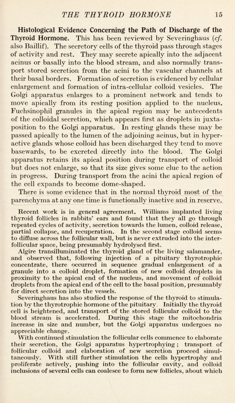 Histological Evidence Concerning the Path of Discharge of the Thyroid Hormone. This has been reviewed by Severinghaus (cf. also Baillif). The seeretory cells of the thyroid pass through stages of activity and rest. They may secrete apically into the adjacent acinus or basally into the blood stream, and also normally trans¬ port stored secretion from the acini to the vascular channels at their basal borders. Formation of secretion is evidenced by cellular enlargement and formation of intra-cellular colloid vesicles. The Golgi apparatus enlarges to a prominent network and tends to move apically from its resting position applied to the nucleus. Fuchsinophil granules in the apical region may be antecedents of the colloidal secretion, which appears first as droplets in juxta¬ position to the Golgi apparatus. In resting glands these may be passed apically to the lumen of the adjoining acinus, but in hyper¬ active glands whose colloid has been discharged they tend to move basewards, to be excreted directly into the blood. The Golgi apparatus retains its apical position during transport of colloid but does not enlarge, so that its size gives some clue to the action in progress. During transport from the acini the apical region of the cell expands to become dome-shaped. There is some evidence that in the normal thyroid most of the parenchyma at any one time is functionally inactive and in reserve. Recent work is in general agreement. Williams implanted living thyroid follicles in rabbits’ ears and found that they all go through repeated cycles of activity, secretion towards the lumen, colloid release, partial collapse, and recuperation. In the second stage colloid seems to diffuse across the follicular wall, but is never extruded into the inter- follicular space, being presumably hydrolysed first. Algire transilluminated the thyroid gland of the living salamander, and observed that, following injection of a pituitary thyrotrophic concentrate, there occurred in sequence gradual enlargement of a granule into a colloid droplet, formation of new colloid droplets in proximity to the apical end of the nucleus, and movement of colloid droplets from the apical end of the cell to the basal position, presumably for direct secretion into the vessels. Severinghaus has also studied the response of the thyroid to stimula¬ tion by the thyrotrophic hormone of the pituitary. Initially the thyroid cell is heightened, and transport of the stored follicular colloid to the blood stream is accelerated. During this stage the mitochondria increase in size and munber, but the Golgi apparatus undergoes no appreciable change. With continued stimulation the follicular cells commence to elaborate their secretion, the Golgi apparatus hypertrophying; transport of follicular colloid and elaboration of new secretion proceed simul¬ taneously. With still further stimulation the cells hypertrophy and proliferate actively, pushing into the follicular cavity, and colloid inclusions of several cells can coalesce to form new follicles, about which